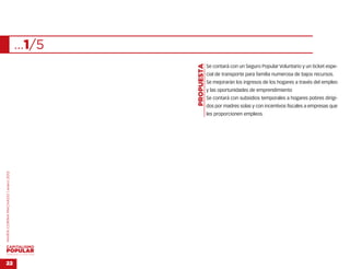 …1/5




                                                   …
                                           PROPUESTA
                                                       Se contará con un Seguro Popular Voluntario y un ticket espe-
                                                       cial de transporte para familia numerosa de bajos recursos.
                                                       Se mejorarán los ingresos de los hogares a través del empleo
                                                       y las oportunidades de emprendimiento
                                                       Se contará con subsidios temporales a hogares pobres dirigi-
                                                       dos por madres solas y con incentivos fiscales a empresas que
                                                       les proporcionen empleos.
MARÍA CORINA MACHADO | enero 2012




VENEZUELA 2013-2018



22
 