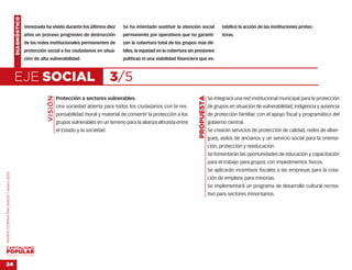 DIAGNÓSTICO
                                                  Venezuela ha vivido durante los últimos diez        Se ha intentado sustituir la atención social             tabilice la acción de las instituciones protec-
                                                  años un proceso progresivo de destrucción           permanente por operativos que no garanti-                toras.
                                                  de las redes institucionales permanentes de         zan la cobertura total de los grupos más dé-
                                                  protección social a los ciudadanos en situa-        biles, la equidad en la cobertura sin presiones
                                                  ción de alta vulnerabilidad.                        políticas ni una viabilidad financiera que es-



                                    EJE SOCIAL                                                  3/5
                                                             VISIÓN




                                                                                                                                             PROPUESTA
                                                                      Protección a sectores vulnerables.                                                 Se integrará una red institucional municipal para la protección
                                                                      Una sociedad abierta para todos los ciudadanos con la res-                         de grupos en situación de vulnerabilidad, indigencia y ausencia
                                                                      ponsabilidad moral y material de convertir la protección a los                     de protección familiar, con el apoyo fiscal y programático del
                                                                      grupos vulnerables en un terreno para la alianza altruista entre                   gobierno central.
                                                                      el Estado y la sociedad                                                            Se crearán servicios de protección de calidad, redes de alber-
                                                                                                                                                         gues, asilos de ancianos y un servicio social para la orienta-
                                                                                                                                                         ción, protección y reeducación.
                                                                                                                                                         Se fomentarán las oportunidades de educación y capacitación
                                                                                                                                                         para el trabajo para grupos con impedimentos físicos.
                                                                                                                                                         Se aplicarán incentivos fiscales a las empresas para la crea-
MARÍA CORINA MACHADO | enero 2012




                                                                                                                                                         ción de empleos para minorías.
                                                                                                                                                         Se implementará un programa de desarrollo cultural recrea-
                                                                                                                                                         tivo para sectores minoritarios.




VENEZUELA 2013-2018



24
 