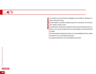 …4/5




                                                   …
                                           PROPUESTA
                                                       Se invertirán recursos fiscales y pedagógicos para ampliar el calendario es-
                                                       colar a 200 días de clase.
                                                       Se desarrollará una política integral de pactos en asociación con la educa-
                                                       ción católica, privada y otras.
                                                       Se fortalecerá y reorientará el subsistema de formación laboral de forma tri-
                                                       partita, como vía para la generación de oportunidades de emprendimiento
                                                       y empleo
                                                       Se descentralizará la gestión educativa, con responsabilidad entre los niveles
                                                       de gobierno y las comunidades educativas
                                                       Se apoyará fiscalmente a las universidades de primera.
MARÍA CORINA MACHADO | enero 2012




VENEZUELA 2013-2018



26
 