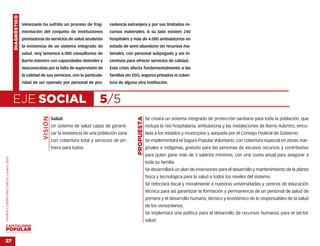 DIAGNÓSTICO
                                                  Venezuela ha sufrido un proceso de frag-           cedencia extranjera y por sus limitados re-
                                                  mentación del conjunto de instituciones            cursos materiales. A su lado existen 240
                                                  prestadoras de servicios de salud anulando         hospitales y más de 4.000 ambulatorios en
                                                  la existencia de un sistema integrado de           estado de semi abandono sin recursos ma-
                                                  salud. Hoy tenemos 6.000 consultorios de           teriales, con personal subpagado y sin in-
                                                  Barrio Adentro con capacidades disímiles y         centivos para ofrecer servicios de calidad.
                                                  desconocidas por la falta de supervisión de        Esta crisis afecta fundamentalmente a las
                                                  la calidad de sus servicios, con la particula-     familias sin SSO, seguros privados ni cober-
                                                  ridad de ser operado por personal de pro-          tura de alguna otra institución.



                                    EJE SOCIAL                                                  5/5
                                                              VISIÓN




                                                                                                                    PROPUESTA
                                                                       Salud.                                                   Se creará un sistema integrado de protección sanitaria para toda la población, que
                                                                       Un sistema de salud capaz de garanti-                    incluya la red hospitalaria, ambulatoria y las instalaciones de Barrio Adentro, vincu-
                                                                       zar la existencia de una población sana                  lada a los estados y municipios y apoyada por el Consejo Federal de Gobierno.
                                                                       con cobertura total y servicios de pri-                  Se implementará el Seguro Popular Voluntario, con cobertura especial en zonas mar-
                                                                       mera para todos.                                         ginales e indígenas, gratuito para las personas de escasos recursos y contributivo
                                                                                                                                para quien gane más de 3 salarios mínimos, con una cuota anual para asegurar a
MARÍA CORINA MACHADO | enero 2012




                                                                                                                                toda su familia.
                                                                                                                                Se desarrollará un plan de inversiones para el desarrollo y mantenimiento de la planta
                                                                                                                                física y tecnológica para la salud a todos los niveles del sistema.
                                                                                                                                Se reforzará fiscal y moralmente a nuestras universidades y centros de educación
                                                                                                                                técnica para así garantizar la formación y permanencia de un personal de salud de
                                                                                                                                primera y el desarrollo humano, técnico y económico de lo responsables de la salud
                                                                                                                                de los venezolanos.
                                                                                                                                Se implentará una política para el desarrollo de recursos humanos para el sector
                                                                                                                                salud.

VENEZUELA 2013-2018



27
 