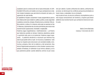 …
                                        ciudadano para la construcción de la nueva Venezuela. El CAPI-           sino por valores. Cuando unificamos los valores, unificamos las
                                        TALISMO POPULAR es el modelo con el que cambiaremos la rela-             acciones. Se disminuyen los conflictos porque las prioridades se
                                        ción Estado-Ciudadano que permitirá la inclusión de todos y la           hacen claras y realizables. Ese es el desafío.
                                        superación de cada familia.                                              Hoy te pido el voto, el voto de confianza. Acompáñame junto a
                                        El Capitalismo Popular comprende 10 ejes programáticos para la           este equipo extraordinario de hombres y mujeres para llevar
                                        Gran Alianza del nuevo Gobierno: político, jurídico, social, seguridad   adelante esta transformación que cambiará la historia de nues-
                                        ciudadana, economía, energía, infraestructura y vivienda, FAN, po-       tro país.
                                        lítica exterior y cultura. En conjunto, estos ejes se expresan en las
                                        12 Alianzas y representan las acciones prioritarias para iniciar esta
                                        transformación apasionante, inevitable e inaplazable.                                                               María Corina Machado
                                        Podemos seguir engañándonos –indefinidamente— y al final lo                                                 Caracas, 15 de enero de 2012
                                        que habremos perdido es tiempo. Podemos abandonar, perder
                                        o suprimirlo todo, pero no el potencial. Podemos seguir espe-
                                        rando… O podemos decidirnos a reconocer que tenemos hoy
                                        todo lo que puede soñar un país –en recursos y ciudadanos– todo
                                        lo que se requiere para estructurar una sociedad estable, cons-
                                        tructiva, próspera, libre de la violencia y del sectarismo. Nos
                                        hemos fragmentado pensando en cómo resolver nuestras nece-
MARÍA CORINA MACHADO | enero 2012




                                        sidades inmediatas, en defender lo que hemos salvado y en lo
                                        que podríamos perder cuando debemos unirnos no por cosas




VENEZUELA 2013-2018


03
 