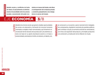 DIAGNÓSTICO
                                                  Modelo arcaico y conflictivo de lucha            nómico en manos del Estado; esto lleva
                                                  de clases, el cual pretende un enfrenta-         a la desaparición de la empresa privada
                                                  miento irreconciliable entre los actores         y convierte gradualmente a los trabaja-
                                                  sociales; concentración del poder eco-           dores en siervos del Estado.



                                    EJE ECONOMÍA                                                             3/8
                                                             VISIÓN




                                                                                                                                             PROPUESTA
                                                                      Modelo de armonía social, que genere amplias oportunidades                         Se convocará a un acuerdo o pacto nacional entre trabajado-
                                                                      de acceso a la educación y formación de recursos humanos                           res y empresarios, el gobierno nacional y los partidos políticos,
                                                                      orientados a empleos mejor remunerados, que fomente la re-                         para contribuir a la paz y la armonía social de los venezolanos,
                                                                      muneración de los factores de la producción y los distintos ac-                    con miras a la expansión del producto y el empleo productivo
                                                                      tores con base en su aporte al producto social (i.e. en base a                     y la contención y erradicación de la inflación en el país.
                                                                      productividad), premiando el mérito, el esfuerzo, el talento, etc.
MARÍA CORINA MACHADO | enero 2012




VENEZUELA 2013-2018



39
 