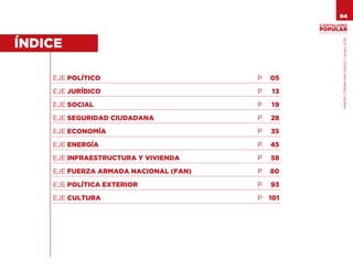 04

                                                 VENEZUELA 2013-2018




                                                                 MARÍA CORINA MACHADO | enero 2012
ÍNDICE

    EJE POLÍTICO                       P   05

    EJE JURÍDICO                       P   13

    EJE SOCIAL                         P   19

    EJE SEGURIDAD CIUDADANA            P   28

    EJE ECONOMÍA                       P   35

    EJE ENERGÍA                        P   45

    EJE INFRAESTRUCTURA Y VIVIENDA     P   58

    EJE FUERZA ARMADA NACIONAL (FAN)   P   80

    EJE POLÍTICA EXTERIOR              P   93

    EJE CULTURA                        P   101
 