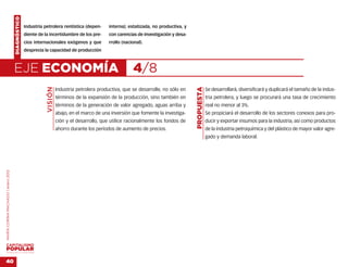 DIAGNÓSTICO
                                                  Industria petrolera rentística (depen-       interna); estatizada, no productiva, y
                                                  diente de la incertidumbre de los pre-       con carencias de investigación y desa-
                                                  cios internacionales exógenos y que          rrollo (nacional).
                                                  desprecia la capacidad de producción



                                    EJE ECONOMÍA                                                           4/8
                                                             VISIÓN




                                                                                                                                        PROPUESTA
                                                                      Industria petrolera productiva, que se desarrolle, no sólo en                 Se desarrollará, diversificará y duplicará el tamaño de la indus-
                                                                      términos de la expansión de la producción, sino también en                    tria petrolera, y luego se procurará una tasa de crecimiento
                                                                      términos de la generación de valor agregado, aguas arriba y                   real no menor al 3%.
                                                                      abajo, en el marco de una inversión que fomente la investiga-                 Se propiciará el desarrollo de los sectores conexos para pro-
                                                                      ción y el desarrollo, que utilice racionalmente los fondos de                 ducir y exportar insumos para la industria, así como productos
                                                                      ahorro durante los períodos de aumento de precios.                            de la industria petroquímica y del plástico de mayor valor agre-
                                                                                                                                                    gado y demanda laboral.
MARÍA CORINA MACHADO | enero 2012




VENEZUELA 2013-2018



40
 