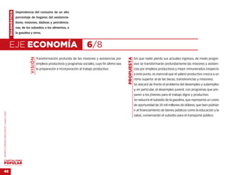 DIAGNÓSTICO   Dependencia del consumo de un alto
                                                  porcentaje de hogares del asistencia-
                                                  lismo, misiones, dádivas y petrolimos-
                                                  nas, de los subsidios a los alimentos, a
                                                  la gasolina y otros.



                                    EJE ECONOMÍA                                                           6/8
                                                             VISIÓN




                                                                                                                                      PROPUESTA
                                                                      Transformación profunda de las misiones y asistencias por                   Sin que nadie pierda sus actuales ingresos, de modo progre-
                                                                      empleos productivos y programas sociales, cuyo fin último sea               sivo se transformarán profundamente las misiones y asisten-
                                                                      la preparación e incorporación al trabajo productivo.                       cias por empleos productivos y mejor remunerados (respecto
                                                                                                                                                  a este punto, es esencial que el salario productivo crezca a un
                                                                                                                                                  ritmo superior al de las becas, transferencias y misiones).
                                                                                                                                                  Se atacará de frente el problema del desempleo y subempleo
                                                                                                                                                  y, en particular, el desempleo juvenil, con programas que pre-
                                                                                                                                                  paren a los jóvenes para el trabajo digno y productivo.
                                                                                                                                                  Se reducirá el subsidio de la gasolina, que representa un costo
                                                                                                                                                  de oportunidad de 20 mil millones de dólares, que bien podrían
                                                                                                                                                  ir al financiamiento de bienes públicos como la educación y la
MARÍA CORINA MACHADO | enero 2012




                                                                                                                                                  salud, conservando el subsidio para el transporte público.




VENEZUELA 2013-2018



42
 