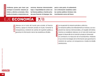 DIAGNÓSTICO
                                                  Problemas graves para hacer que               vencerse. Reservas internacionales        pecto a este punto, el ocultamiento
                                                  arranque la economía. Industria pe-           bajas, e imposibilidad de contar con      de la información estadística sobre
                                                  trolera y eléctrica arruinadas. Altos         las finanzas públicas, o fuentes priva-   las cuentas públicas introduce más
                                                  niveles de deuda y compromisos por            das para financiar el despegue. Res-      incertidumbre acerca del futuro.



                                    EJE ECONOMÍA                                                             7/8
                                                             VISIÓN




                                                                                                                                            PROPUESTA
                                                                      Alianzas con el resto del mundo para acceder al financia-                         Se recuperarán la industria petrolera y eléctrica.
                                                                      miento y apoyar la inversión privada en el país. Fomentar la                      Se revisará la política de endeudamiento en divisas y se recu-
                                                                      transparencia y rendición de cuentas de la gestión pública, y                     perarán las reservas internacionales y el respaldo del bolívar,
                                                                      garantizar la información real en las estadísticas oficiales.                     mientras se establecen alianzas con el resto del mundo que
                                                                                                                                                        apoyen el desarrollo de la inversión privada en Venezuela.
                                                                                                                                                        Se contribuirá a la reducción de la incertidumbre, mediante
                                                                                                                                                        el uso de las tecnologías de la información para garantizar la
                                                                                                                                                        rendición de cuentas y la transparencia a niveles de detalle
                                                                                                                                                        satisfactorios.
MARÍA CORINA MACHADO | enero 2012




VENEZUELA 2013-2018



43
 