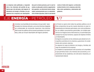 DIAGNÓSTICO   La empresa está politizada y responde             dos por la misma persona, por lo cual no               contra el éxito del negocio. La dirección
                                                  más a los intereses del partido de go-            existe un adecuado control y seguimiento               sindical dentro de la empresa está divi-
                                                  bierno que a los del país y del negocio. El       de la gestión. Los directores fueron desig-            dida entre partidarios y adversarios del
                                                  Ministerio de Energía y Petróleo y la pre-        nados exclusivamente por su subordina-                 gobierno.
                                                  sidencia de la empresa son desempeña-             ción al Poder Ejecutivo, todo lo cual atenta



                                    EJE ENERGÍA - PETRÓLEO                                                                                                1/7
                                                             VISIÓN




                                                                                                                                            PROPUESTA
                                                                      Constituir una Asamblea de Accionistas en la que estén repre-                     Se firmará un pacto entre todos los partidos políticos con el
                                                                      sentados los intereses del país y una Junta Directiva integrada                   firme compromiso de que los nuevos directores no sean re-
                                                                      por profesionales de reconocida trayectoria. Esta directiva                       presentantes de intereses particulares, sino como profesiona-
                                                                      debe acatar las políticas del accionista aprobadas en la Asam-                    les con sólidos conocimientos gerenciales, con amplia expe-
                                                                      blea y velar por el buen desempeño del negocio petrolero.                         riencia en el negocio de los hidrocarburos y ecuanimidad para
                                                                                                                                                        manejar los recursos humanos, capaces de respetar el mérito
                                                                                                                                                        y el desempeño.
                                                                                                                                                        Se logrará un acuerdo con los sindicatos para desterrar la mi-
                                                                                                                                                        cropolítica partidista de la empresa y garantizar el cumpli-
                                                                                                                                                        miento del contrato colectivo.
                                                                                                                                                        Se separará el cargo de Ministro de Energía y Petróleo del
MARÍA CORINA MACHADO | enero 2012




                                                                                                                                                        cargo de presidente de la empresa.
                                                                                                                                                        Se ampliará la representación del accionista en la Asamblea
                                                                                                                                                        lo que permitiría incluir a los ministros de la economía, un re-
                                                                                                                                                        presentante de las academias, otro del sector industrial y un
                                                                                                                                                        representante laboral.




VENEZUELA 2013-2018



47
 