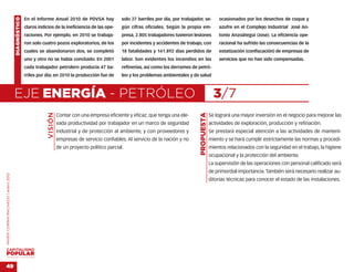 DIAGNÓSTICO   En el Informe Anual 2010 de PDVSA hay               solo 27 barriles por día, por trabajador, se-          ocasionados por los desechos de coque y
                                                  claros indicios de la ineficiencia de las ope-      gún cifras oficiales. Según la propia em-              azufre en el Complejo Industrial José An-
                                                  raciones. Por ejemplo, en 2010 se trabaja-          presa, 2.805 trabajadores tuvieron lesiones            tonio Anzoátegui (Jose). La eficiencia ope-
                                                  ron solo cuatro pozos exploratorios, de los         por incidentes y accidentes de trabajo, con            racional ha sufrido las consecuencias de la
                                                  cuales se abandonaron dos, se completó              18 fatalidades y 141.892 días perdidos de              estatización (confiscación) de empresas de
                                                  uno y otro no se había concluido. En 2001           labor. Son evidentes los incendios en las              servicios que no han sido compensadas.
                                                  cada trabajador petrolero producía 47 ba-           refinerías, así como los derrames de petró-
                                                  rriles por día; en 2010 la producción fue de        leo y los problemas ambientales y de salud



                                    EJE ENERGÍA - PETRÓLEO                                                                                                 3/7
                                                              VISIÓN




                                                                                                                                             PROPUESTA
                                                                       Contar con una empresa eficiente y eficaz, que tenga una ele-                     Se logrará una mayor inversión en el negocio para mejorar las
                                                                       vada productividad por trabajador en un marco de seguridad                        actividades de exploración, producción y refinación.
                                                                       industrial y de protección al ambiente, y con proveedores y                       Se prestará especial atención a las actividades de manteni-
                                                                       empresas de servicio confiables. Al servicio de la nación y no                    miento y se hará cumplir estrictamente las normas y procedi-
                                                                       de un proyecto político parcial.                                                  mientos relacionados con la seguridad en el trabajo, la higiene
                                                                                                                                                         ocupacional y la protección del ambiente.
                                                                                                                                                         La supervisión de las operaciones con personal calificado será
                                                                                                                                                         de primordial importancia. También será necesario realizar au-
MARÍA CORINA MACHADO | enero 2012




                                                                                                                                                         ditorías técnicas para conocer el estado de las instalaciones.




VENEZUELA 2013-2018



49
 