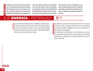 DIAGNÓSTICO   El Gobierno cometió el grave error de elimi-       como las cuatro asociaciones estratégicas            de la inversión que le corresponde, la ma-
                                                  nar 32 convenios operativos que producían          de la Faja del Orinoco, fueron sustituidos           yoría de estas empresas mixtas no lograrán
                                                  500.000 barriles por día sin ninguna inver-        por empresas mixtas con una participación            desarrollarse a plenitud y Venezuela se que-
                                                  sión de PDVSA mientras ésta mantenía la            de PDVSA del 60%. PDVSA no tiene suficien-           dará sin explotar sus enormes reservas de
                                                  propiedad del petróleo. Estos convenios, así       tes recursos para aportar el 60% del monto           petróleo.



                                    EJE ENERGÍA - PETRÓLEO                                                                                            7/7
                                                             VISIÓN




                                                                                                                                        PROPUESTA
                                                                      Una industria petrolera dinámica, competitiva, que logre incre-               Se rebajará la participación accionaria de PDVSA, en algunas
                                                                      mentar su producción acorde con sus enormes reservas, abierta                 empresas mixtas, por debajo del 50%, mientras se mantendrá
                                                                      a la inversión privada, en la que convivan una PDVSA estatal,                 una acción dorada que obligue a contar con su aprobación en
                                                                      empresas mixtas y empresas privadas, todas ellas reguladas                    las decisiones estratégicas.
                                                                      por un ente independiente de Energía.                                         Se propondrán modificaciones en la Constitución y en la Ley
                                                                                                                                                    de Hidrocarburos para permitir la participación de empresas
                                                                                                                                                    venezolanas y extranjeras en el negocio petrolero, tal y como
                                                                                                                                                    existe con el gas.
MARÍA CORINA MACHADO | enero 2012




VENEZUELA 2013-2018



53
 