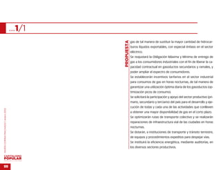 …1/1




                                                   …
                                           PROPUESTA
                                                       gas de tal manera de sustituir la mayor cantidad de hidrocar-
                                                       buros líquidos exportables, con especial énfasis en el sector
                                                       eléctrico.
                                                       Se reajustará la Obligación Máxima y Mínima de entrega de
                                                       gas a los consumidores industriales con el fin de liberar la ca-
                                                       pacidad contractual en gasoductos secundarios y ramales, y
                                                       poder ampliar el espectro de consumidores.
                                                       Se establecerán incentivos tarifarios en el sector industrial
                                                       para consumos de gas en horas nocturnas, de tal manera de
                                                       garantizar una utilización óptima diaria de los gasoductos (op-
                                                       timización picos de consumo).
                                                       Se solicitará la participación y apoyo del sector productivo (pri-
                                                       mario, secundario y terciario) del país para el desarrollo y eje-
                                                       cución de todas y cada una de las actividades que conlleven
MARÍA CORINA MACHADO | enero 2012




                                                       a obtener una mayor disponibilidad de gas en el corto plazo.
                                                       Se optimizarán rutas de transporte colectivo y se realizarán
                                                       reparaciones de infraestructura vial de las ciudades en horas
                                                       nocturnas.
                                                       Se dotarán, a instituciones de transporte y tránsito terrestre,
                                                       de equipos y procedimientos expeditos para despejar vías.
                                                       Se instituirá la eficiencia energética, mediante auditorías, en
                                                       los diversos sectores productivos.



VENEZUELA 2013-2018



55
 