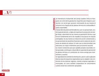 …1/1




                                                   …
                                           PROPUESTA
                                                       Se intensificará el desarrollo del Campo Gasífero Perla en Para-
                                                       guaná, así como de los gasoductos requeridos para integrar su pro-
                                                       ducción a la red de gas nacional, minimizando de esa manera el
                                                       consumo en la mayoría de las plantas térmicas de combustibles lí-
                                                       quidos exportables.
                                                       El desarrollo del potencial hidroeléctrico, aún no aprovechado, reci-
                                                       birá especial atención, a objeto de maximizar la producción de ener-
                                                       gía limpia, reduciendo de esa manera la generación térmica cuya
                                                       función fundamental será la de respaldo en las épocas de sequías
                                                       prolongadas. De esa manera se reducirá la acción contaminante y
                                                       se aprovecharán los beneficios financieros por la reducción las emi-
                                                       siones de dióxido de carbono. En todo caso se dará prioridad a las
                                                       soluciones con mayor rendimiento para la economía nacional.
                                                       Se crearán condiciones para que capitales privados nacionales e in-
MARÍA CORINA MACHADO | enero 2012




                                                       ternacionales contribuyan a desarrollar la capacidad de generación
                                                       de plantas térmicas, en condiciones de mutua ventaja para inver-
                                                       sionistas y usuarios.
                                                       Se regionalizará la actividad de distribución, para lo cual se aplicarán
                                                       diversos tipos de esquemas organizativos que se adapten a las con-
                                                       diciones de las diversas regiones, creando empresa regionales o
                                                       municipales, así como también cooperativas de consumidores
                                                       cuando existan las condiciones apropiadas.



VENEZUELA 2013-2018



57
 