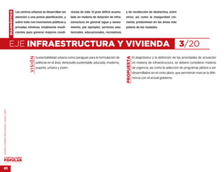 DIAGNÓSTICO   Los centros urbanos se desarrollan sin         ciones de vida. El gran déficit acumu-   y de recolección de deshechos, entre
                                                  atención a una previa planificación, y         lado en materia de dotación de infra-    otros; así como la inseguridad cre-
                                                  sobre todo con inversiones públicas y          estructura en general (agua y sanea-     ciente, predominan en las áreas más
                                                  privadas mínimas, totalmente insufi-           miento, por ejemplo), servicios asis-    pobres de las ciudades.
                                                  cientes para generar mejores condi-            tenciales, educacionales, recreativos



                                    EJE INFRAESTRUCTURA Y VIVIENDA                                                                                                                       3/20
                                                             VISIÓN




                                                                                                                                          PROPUESTA
                                                                      Sustentabilidad urbana como paraguas para la formulación de                     El diagnóstico y la definición de las prioridades de actuación
                                                                      políticas en el área. Venezuela sustentable, educada, moderna,                  en materia de infraestructura, se deberá considerar materia
                                                                      pujante, urbana y joven.                                                        de urgencia; así como la selección de programas pilotos a ser
                                                                                                                                                      desarrollados en el corto plazo, que permitirán marcar la dife-
                                                                                                                                                      rencia con el actual gobierno.
MARÍA CORINA MACHADO | enero 2012




VENEZUELA 2013-2018



61
 
