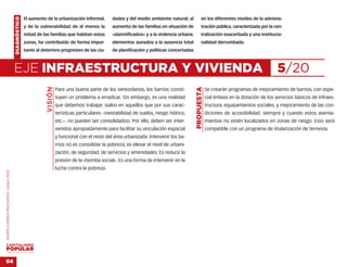 DIAGNÓSTICO   El aumento de la urbanización informal,         dades y del medio ambiente natural; al            en los diferentes niveles de la adminis-
                                                  y de la vulnerabilidad de al menos la           aumento de las familias en situación de           tración pública, caracterizada por la cen-
                                                  mitad de las familias que habitan estas         «damnificados» y a la violencia urbana;           tralización exacerbada y una institucio-
                                                  zonas, ha contribuido de forma impor-           elementos aunados a la ausencia total             nalidad derrumbada.
                                                  tante al deterioro progresivo de las ciu-       de planificación y políticas concertadas



                                    EJE INFRAESTRUCTURA Y VIVIENDA                                                                                                                          5/20
                                                             VISIÓN




                                                                                                                                             PROPUESTA
                                                                      Para una buena parte de los venezolanos, los barrios consti-                       Se crearán programas de mejoramiento de barrios, con espe-
                                                                      tuyen un problema a erradicar. Sin embargo, es una realidad                        cial énfasis en la dotación de los servicios básicos de infraes-
                                                                      que debemos trabajar, (salvo en aquellos que por sus carac-                        tructura, equipamientos sociales, y mejoramiento de las con-
                                                                      terísticas particulares –inestabilidad de suelos, riesgo hídrico,                  diciones de accesibilidad, siempre y cuando estos asenta-
                                                                      etc.–, no pueden ser consolidados). Por ello, deben ser inter-                     mientos no estén localizados en zonas de riesgo. Esto será
                                                                      venidos apropiadamente para facilitar su vinculación espacial                      compatible con un programa de titularización de terrenos.
                                                                      y funcional con el resto del área urbanizada. Intervenir los ba-
                                                                      rrios no es consolidar la pobreza; es elevar el nivel de urbani-
                                                                      zación, de seguridad, de servicios y amenidades. Es reducir la
                                                                      presión de la «bomba social». Es una forma de intervenir en la
                                                                      lucha contra la pobreza.
MARÍA CORINA MACHADO | enero 2012




VENEZUELA 2013-2018



64
 