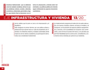 DIAGNÓSTICO   Iniciativas habitacionales que se adelantan          terios de urbanización y vivienda están mal
                                                  como las ciudades socialistas, derivan en gra-       orientados. Las políticas públicas de vivienda
                                                  ves problemas urbanos, sociales, culturales,         siguen enfatizando los aspectos meramente
                                                  económicos, ambientales, gerenciales y lega-         cuantitativos.
                                                  les, cuyo destino final se desconoce. Los cri-



                                    EJE INFRAESTRUCTURA Y VIVIENDA                                                                                                                        13/20
                                                             VISIÓN




                                                                                                                                           PROPUESTA
                                                                      Sector público que le pone un cerco a la improvisación y el                      Se implementarán programas de selección de suelos adecua-
                                                                      despilfarro.                                                                     dos con buenos trazados urbanos cercanos al empleo y al
                                                                      Debe abogarse en primer término, por una política urbana y                       transporte; con la previsión de espacios públicos equipamien-
                                                                      habitacional que apunte hacia un «país de propietarios de vi-                    tos y servicios; con la posibilidad de incorporar usos comer-
                                                                      viendas» en ambientes urbanos y ciudades sustentable, donde                      ciales y otras formas de producción local; y con parcelas que
                                                                      el ejercicio de los valores ciudadanos y la participación demo-                  permitan flexibilidad para la construcción, consolidación y cre-
                                                                      crática sea considerado fundamental.                                             cimiento de las viviendas por parte de sus residentes.
MARÍA CORINA MACHADO | enero 2012




VENEZUELA 2013-2018



72
 
