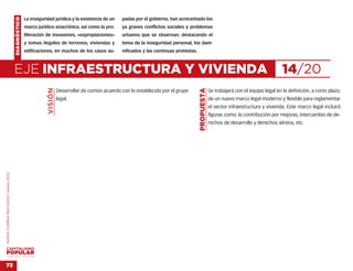 DIAGNÓSTICO   La inseguridad jurídica y la existencia de un    padas por el gobierno, han acrecentado los
                                                  marco jurídico anacrónico, así como la pro-      ya graves conflictos sociales y problemas
                                                  liferación de invasiones, «expropiaciones»       urbanos que se observan; destacando el
                                                  y tomas ilegales de terrenos, viviendas y        tema de la inseguridad personal, los dam-
                                                  edificaciones, en muchos de los casos au-        nificados y las continuas protestas.



                                    EJE INFRAESTRUCTURA Y VIVIENDA                                                                                                                        14/20
                                                             VISIÓN




                                                                                                                                          PROPUESTA
                                                                      Desarrollar de común acuerdo con lo establecido por el grupo                    Se trabajará con el equipo legal en la definición, a corto plazo,
                                                                      legal.                                                                          de un nuevo marco legal moderno y flexible para reglamentar
                                                                                                                                                      el sector infraestructura y vivienda. Este marco legal incluirá
                                                                                                                                                      figuras como: la contribución por mejoras, intercambio de de-
                                                                                                                                                      rechos de desarrollo y derechos aéreos, etc.
MARÍA CORINA MACHADO | enero 2012




VENEZUELA 2013-2018



73
 