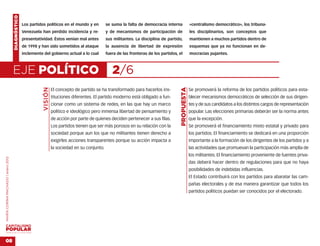 DIAGNÓSTICO
                                                  Los partidos políticos en el mundo y en           se suma la falta de democracia interna               «centralismo democrático», los tribuna-
                                                  Venezuela han perdido incidencia y re-            y de mecanismos de participación de                  les disciplinarios, son conceptos que
                                                  presentatividad. Éstos venían mal antes           sus militantes. La disciplina de partido,            mantienen a muchos partidos dentro de
                                                  de 1998 y han sido sometidos al ataque            la ausencia de libertad de expresión                 esquemas que ya no funcionan en de-
                                                  inclemente del gobierno actual a lo cual          fuera de las fronteras de los partidos, el           mocracias pujantes.



                                    EJE POLÍTICO                                                       2/6
                                                             VISIÓN




                                                                                                                                             PROPUESTA
                                                                      El concepto de partido se ha transformado para hacerlos ins-                       Se promoverá la reforma de los partidos políticos para esta-
                                                                      tituciones diferentes. El partido moderno está obligado a fun-                     blecer mecanismos democráticos de selección de sus dirigen-
                                                                      cionar como un sistema de redes, en las que hay un marco                           tes y de sus candidatos a los distintos cargos de representación
                                                                      político e ideológico pero inmensa libertad de pensamiento y                       popular. Las elecciones primarias deberán ser la norma antes
                                                                      de acción por parte de quienes deciden pertenecer a sus filas.                     que la excepción.
                                                                      Los partidos tienen que ser más porosos en su relación con la                      Se promoverá el financiamiento mixto estatal y privado para
                                                                      sociedad porque aun los que no militantes tienen derecho a                         los partidos. El financiamiento se dedicará en una proporción
                                                                      exigirles acciones transparentes porque su acción impacta a                        importante a la formación de los dirigentes de los partidos y a
                                                                      la sociedad en su conjunto.                                                        las actividades que promuevan la participación más amplia de
                                                                                                                                                         los militantes. El financiamiento proveniente de fuentes priva-
MARÍA CORINA MACHADO | enero 2012




                                                                                                                                                         das deberá hacer dentro de regulaciones para que no haya
                                                                                                                                                         posibilidades de indebidas influencias.
                                                                                                                                                         El Estado contribuirá con los partidos para abaratar las cam-
                                                                                                                                                         pañas electorales y de esa manera garantizar que todos los
                                                                                                                                                         partidos políticos puedan ser conocidos por el electorado.




VENEZUELA 2013-2018



08
 