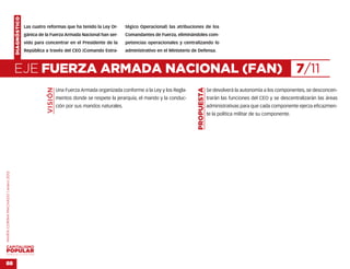 DIAGNÓSTICO
                                                  Las cuatro reformas que ha tenido la Ley Or-         tégico Operacional) las atribuciones de los
                                                  gánica de la Fuerza Armada Nacional han ser-         Comandantes de Fuerza, eliminándoles com-
                                                  vido para concentrar en el Presidente de la          petencias operacionales y centralizando lo
                                                  República a través del CEO (Comando Estra-           administrativo en el Ministerio de Defensa.



                                    EJE FUERZA ARMADA NACIONAL (FAN)                                                                                                                            7/11
                                                             VISIÓN




                                                                                                                                         PROPUESTA
                                                                      Una Fuerza Armada organizada conforme a la Ley y los Regla-                    Se devolverá la autonomía a los componentes, se desconcen-
                                                                      mentos donde se respete la jerarquía, el mando y la conduc-                    trarán las funciones del CEO y se descentralizarán las áreas
                                                                      ción por sus mandos naturales.                                                 administrativas para que cada componente ejerza eficazmen-
                                                                                                                                                     te la política militar de su componente.
MARÍA CORINA MACHADO | enero 2012




VENEZUELA 2013-2018



88
 