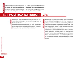 DIAGNÓSTICO
                                                  Hubo un cambio en el sistema tradicional         la ruptura de relaciones diplomáticas, la
                                                  de alianzas, y se realizó una exposición in-     amenaza del uso de la fuerza, y la embes-
                                                  ternacional asociada a causas radicales y        tida en contra de los organismos interna-
                                                  profundamente ideologizada. Se emplea            cionales y los socios comerciales.



                                    EJE POLÍTICA EXTERIOR                                                                               2/6
                                                              VISIÓN




                                                                                                                                         PROPUESTA
                                                                       Reafirmar los lazos y las alianzas con las naciones que pro-                  Se revisará el acervo normativo que se ha ido construyendo
                                                                       muevan la democracia y no que contraríen el espíritu de la                    con los aliados del actual gobierno; identificar los convenios,
                                                                       Constitución Nacional.                                                        pactos y acuerdos que son lesivos para la nación y ordenar, en
                                                                       Restituir las relaciones diplomáticas con todas las naciones                  cuanto sea jurídicamente posible y políticamente viable, su re-
                                                                       democráticas, retomando el papel de conciliación y mediación                  visión exhaustiva, en tanto se ordenan adecuadamente las re-
                                                                       de Venezuela en los organismos internacionales.                               laciones diplomáticas con esos estados.
                                                                                                                                                     Se identificará la responsabilidad de Venezuela en cuanto a los
                                                                                                                                                     aportes a los fondos, mantener aquellos que signifiquen efec-
                                                                                                                                                     tivamente inversiones para el país y suspender los que lesionen
                                                                                                                                                     el Fisco, no aporten inversiones, ni la transferencia de tecnolo-
                                                                                                                                                     gía, o incrementen de manera significativa la mano de obra ve-
MARÍA CORINA MACHADO | enero 2012




                                                                                                                                                     nezolana.




VENEZUELA 2013-2018



96
 