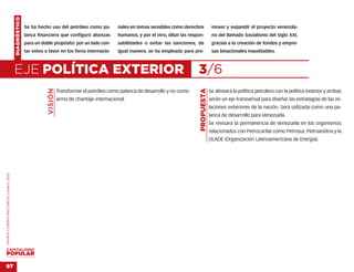DIAGNÓSTICO
                                                  Se ha hecho uso del petróleo como pa-          nales en temas sensibles como derechos               mover y expandir el proyecto venezola-
                                                  lanca financiera que configuró alianzas        humanos, y por el otro, diluir las respon-           no del llamado Socialismo del Siglo XXI,
                                                  para un doble propósito: por un lado con-      sabilidades o evitar las sanciones; de               gracias a la creación de fondos y empre-
                                                  tar votos a favor en los foros internacio-     igual manera, se ha empleado para pro-               sas binacionales inauditables.



                                    EJE POLÍTICA EXTERIOR                                                                               3/6
                                                             VISIÓN




                                                                                                                                         PROPUESTA
                                                                      Transformar el petróleo como palanca de desarrollo y no como                   Se alineará la política petrolera con la política exterior y ambas
                                                                      arma de chantaje internacional.                                                serán un eje transversal para diseñar las estrategias de las re-
                                                                                                                                                     laciones exteriores de la nación. Será utilizada como una pa-
                                                                                                                                                     lanca de desarrollo para Venezuela.
                                                                                                                                                     Se revisará la permanencia de Venezuela en los organismos
                                                                                                                                                     relacionados con Petrocaribe como Petrosur, Petroandina y la
                                                                                                                                                     OLADE (Organización Latinoamericana de Energía).
MARÍA CORINA MACHADO | enero 2012




VENEZUELA 2013-2018



97
 