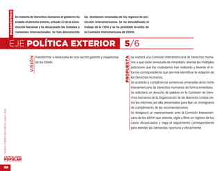 DIAGNÓSTICO
                                                  En materia de Derechos Humanos el gobierno ha         las decisiones emanadas de los órganos de pro-
                                                  violado el derecho interno, artículo 23 de la Cons-   tección interamericanos. Se ha descalificado el
                                                  titución Nacional y ha desacatado los tratados y      trabajo de la CIDH y se ha prohibido la visita de
                                                  convenios internacionales. Se han desconocido         la Comisión Interamericana de DDHH.



                                    EJE POLÍTICA EXTERIOR                                                                             5/6
                                                             VISIÓN




                                                                                                                                       PROPUESTA
                                                                      Transformar a Venezuela en una nación garante y respetuosa                   Se invitará a la Comisión Interamericana de Derechos Huma-
                                                                      de los DDHH.                                                                 nos a que visite Venezuela de inmediato, atienda las múltiples
                                                                                                                                                   peticiones que los ciudadanos han realizado y levante el in-
                                                                                                                                                   forme correspondiente que permita identificar la violación de
                                                                                                                                                   los Derechos Humanos.
                                                                                                                                                   Se acatarán y cumplirán las sentencias emanadas de la Corte
                                                                                                                                                   Interamericana de Derechos Humanos de forma inmediata.
                                                                                                                                                   Se solicitará un derecho de palabra en la Comisión de Dere-
                                                                                                                                                   chos Humanos de la Organización de las Naciones Unidas vis-
                                                                                                                                                   tos los informes por ella presentados para fijar un cronograma
                                                                                                                                                   de cumplimiento de las recomendaciones.
MARÍA CORINA MACHADO | enero 2012




                                                                                                                                                   Se designará un representante ante la Comisión Interameri-
                                                                                                                                                   cana de los DDHH que atienda, vigile y lleve un registro de los
                                                                                                                                                   casos denunciados y haga el seguimiento correspondiente
                                                                                                                                                   para atender las demandas oportuna y eficazmente.




VENEZUELA 2013-2018



99
 