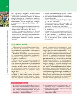 РозділІІ.Фундаментальніпроцеситаявищаринковоїекономіки112
угод, відсутність мотивації до ефективної
праці, відсутність вибору в  споживача.
Подолання деформації ринку та хвороб
ринкової економіки (безробіття, інфляції,
нестабільності) вимагає створення умов для
виникнення в  межах української економі­
ки регульованого ринку. Необхідно забез­
печити:
•	 наявність в  економіці різних форм влас­
ності та різних форм господарювання, а та­
кож вільної конкуренції між ними;
•	 свободу господарської діяльності, вільний
вибір партнерів у господарських зв’язках,
самостійність, незалежність та відповідаль­
ність за господарські рішення;
•	 формування механізму вільного ціноутво­
рення;
•	 вільне маневрування ресурсами (матері­
альними, трудовими, фінансовими);
•	 можливість змінювати умови виробництва,
його технологію;
•	 повний доступ до інформації про стан рин­
ку для всіх учасників;
•	 збереження ринкової інфраструктури, тоб­
то комплексу галузей, систем, служб, під­
приємств, що обслуговують ринок;
•	 збереження значного неринкового секто­
ру економіки;
•	 послідовну інтеграцію національної еко­
номіки до системи міжнародних зв’язків;
•	 із боку держави  — соціальні гарантії
громадянам та підтримку непрацездат­
них та соціально незахищених верств
суспільства.
НАВЧАЄМОСЯ РАЗОМ
Проаналізуйте основні причини нерівно­
сті доходів. Чи передбачає ринкова систе­
ма рівний розподіл доходів? Стисло обґрун­
туйте свою відповідь.
Відповідь. Нерівності доходів обумовле­
но неоднаковими здібностями людей, від­
мінностями в  характерах і  зовнішніми со­
ціальними чинниками.
Перша причина в основному є наслідком
таланту — деякі люди дуже талановиті, ма­
ють таланти в  певній сфері або володіють
винятковими фізичними здібностями, що
дозволяє їм отримувати високі доходи. Во­
ни також могли успадкувати майно, певне
соціальне становище або фінансові ресур­
си батьків.
Друга причина пов’язана з особистою іні­
ціативою — деякі особи можуть мати висо­
ку професійну підготовку, бажання ризику­
вати або терпіти несприятливі виробничі
умови, сподіваючись на більш високу опла­
ту. Вони також можуть демонструвати ви­
соку особисту ініціативу на робочому місці.
Третій чинник стосується суспільства в ці­
лому. Високий показник індивідуальних зді­
бностей не приводить до високих доходів,
поки не поєднується з  особистою ініціати­
вою й не відповідає суспільним обставинам.
Успадкована власність — за вмілого управ­
ління — забезпечує дохід незалежно від ха­
рактеру людини та її особистих здібностей.
Ринок передбачає отримання доходів тими,
хто володіє факторами виробництва. Ринок
розподіляє факторні доходи відповідно до
продуктивності факторів, що створює об’єк­
тивну диференціацію доходів, зокрема ство­
рює проблему бідності. Чим вищою буде
в суспільстві продуктивність усіх факторів
виробництва, тим вищим буде рівень міні­
мальних доходів у  ринковій економіці.
ЗАПИТАННЯ ТА ЗАВДАННЯ
1.	 За якими критеріями можна класифікувати ринки?
2.	 Визначте, за якими критеріями виділяють такі рин-
ки: 1)  ринок цінних паперів; 2)  регіональний ри-
нок; 3)  ринок державних організацій та установ;
4) комерційний ринок; 5) дефіцитний ринок; 6) опто-
вий ринок; 7)  регульований ринок.
3.	 За яких умов виникає тіньовий ринок? Для яких
економічних систем є  характерним це явище?
4.	 Доведіть, що саме товарне виробництво є  озна-
кою ринкової економіки.
5.	 Назвіть напрямки формування регульованого рин-
ку в  економіці країни.
Право для безоплатного розміщення підручника в мережі Інтернет має
Міністерство освіти і науки України http://mon.gov.ua/ та Інститут модернізації змісту освіти https://imzo.gov.ua
 