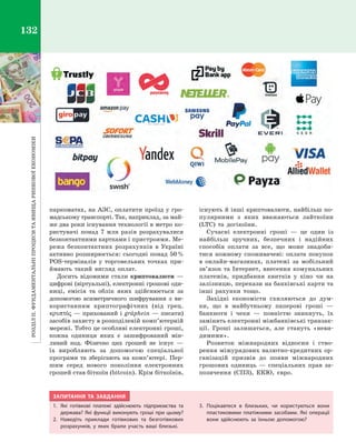 РозділІІ.Фундаментальніпроцеситаявищаринковоїекономіки132
паркоматах, на АЗС, оплатити проїзд у гро­
мадському транспорті. Так, наприклад, за май­
же два роки існування технології в метро ко­
ристувачі понад 7  млн разів розрахувалися
безконтактними картками і пристроями. Ме­
режа безконтактних розрахунків в  Україні
активно розширюється: сьогодні понад 50 %
POS-терміналів у  торговельних точках при­
ймають такий вигляд оплат.
Досить відомими стали криптовалюти  —
цифрові (віртуальні), електронні грошові оди­
ниці, емісія та облік яких здійснюється за
допомогою асиметричного шифрування з  ви­
користанням криптографічних (від грец.
κρυπτóς — прихований і gráphein — писати)
засобів захисту в розподіленій комп’ютерній
мережі. Тобто це особливі електронні гроші,
кожна одиниця яких є  зашифрований мін­
ливий код. Фізично цих грошей не існує  —
їх виробляють за допомогою спеціальної
програми та зберігають на комп’ютері. Пер­
шим серед нового покоління електронних
грошей став біткоїн (bitcoin). Крім біткоїнів,
існують й інші криптовалюти, найбільш по­
пулярними з  яких вважаються лайткоїни
(LTC) та догікоїни.
Сучасні електронні гроші  — це один із
найбільш зручних, безпечних і  надійних
способів оплати за все, що може знадоби­
тися кожному споживачеві: оплата покупок
в  онлайн-магазинах, платежі за мобільний
зв’язок та Інтернет, внесення комунальних
платежів, придбання квитків у  кіно чи на
залізницю, перекази на банківські карти та
інші рахунки тощо.
Західні економісти схиляються до дум­
ки, що в  майбутньому паперові гроші  —
банкноти і  чеки  — повністю зникнуть, їх
замінять електронні міжбанківські транзак­
ції. Гроші залишаться, але стануть «неви­
димими».
Розвиток міжнародних відносин і  ство­
рення міжурядових валютно-кредитних ор­
ганізацій призвів до появи міжнародних
грошових одиниць  — спеціальних прав за­
позичення (СПЗ), ЕКЮ, євро.
ЗАПИТАННЯ ТА ЗАВДАННЯ
1.	 Які готівкові платежі здійснюють підприємства та
держава? Які функції виконують гроші при цьому?
2.	Наведіть приклади готівкових та безготівкових
розрахунків, у  яких брали участь ваші близькі.
3.	Поцікавтеся в  близьких, чи користуються вони
пластиковими платіжними засобами. Які операції
вони здійснюють за їхньою допомогою?
Право для безоплатного розміщення підручника в мережі Інтернет має
Міністерство освіти і науки України http://mon.gov.ua/ та Інститут модернізації змісту освіти https://imzo.gov.ua
 