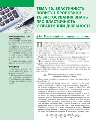 § 44. Еластичність попиту за ціною
П
ри прогнозуванні різних важливих для економічних суб’єк­
тів процесів важливо визначити не лише напрямок зміни
попиту чи пропозиції, але й  ступінь реакції споживачів
і  виробників на зміну відповідних чинників. Для характеристи­
ки цієї чутливості існує поняття еластичності.
Еластичність — міра чутливості попиту й пропозиції до змі­
ни чинників, які їх визначають.
Розрізняють цінову еластичність попиту й пропозиції, еластич­
ність попиту за доходом і  перехресну еластичність попиту.
Цінова еластичність попиту  — ступінь чутливості спожи­
вачів до зміни ціни певного товару.
Реагування споживачів на зміну ціни вимірюється за допомо­
гою коефіцієнта цінової еластичності попиту, який показує, на
скільки відсотків зміниться величина попиту при зміні ціни на
один відсоток:
EP
D
=
Відсоткова зміна величини попиту на товар
Відсоткова змііна цінина товар
.
Визначення коефіцієнта еластичності попиту за ціною має де­
які особливості.
•	 Оскільки зміну цін можна подати як у гривнях, так і  в  копій­
ках, то абсолютна чутливість величини попиту до цих змін бу­
де різною, незважаючи на одну й  ту саму ситуацію. Тому для
визначення коефіцієнта цінової еластичності попиту викорис­
товують не абсолютні величини, а  відсоткові зміни.
•	 Оскільки закон попиту відображає обернену залежність величи­
ни попиту від ціни, то незалежно від того, що відбудеться — під­
вищення ціни чи її зниження, зміна величини попиту буде про­
тилежною: зростання ціни викличе падіння величини попиту
і  навпаки. Тому коефіцієнт цінової еластичності попиту завжди
має від’ємне значення. Знак «мінус» береться до уваги при
розв’язанні задач, а  при аналізі попиту ним можна знехтувати.
•	 Розрізняють дугову й  точкову еластичність попиту. Точкова
еластичність попиту — реакція величини попиту на невели­
кі зміни досліджуваних величин. Її визначають за формулою:
EP
D Q
Q
P
P
Q
Q
P
P
Q Q
Q
P
P P
D D
= = ⋅ = ⋅
−
−
∆ ∆ ∆
∆0 0 0
0 1 0
0
0
1 0
: .
ОПРАЦЮВАВШИ ЦЮ ТЕМУ,
ВИ НАВЧИТЕСЬ:
„„ пояснювати чутливість попи-
ту й пропозиції до зміни різних
чинників;
„„ розрізняти еластичність по-
питу та еластичність пропозиції,
дугову й  точкову еластичність;
„„ обчислювати показники елас-
тичності попиту та пропозиції
за ціною на основі конкретних
даних;
„„ наводити приклади товарів
із різною еластичністю попиту.
ПРИГАДАЙТЕ
1.	Який вплив на попит і  про-
позицію здійснюють цінові й не-
цінові детермінанти?
2.	 Що являють собою товари-суб-
ститути та товари-комплементи?
3.	Чим відрізняються нормаль-
ні товари від товарів нижчої ка-
тегорії?
ТЕМА 10. ЕЛАСТИЧНІСТЬ
ПОПИТУ І  ПРОПОЗИЦІЇ
ТА  ЗАСТОСУВАННЯ ЗНАНЬ
ПРО ЕЛАСТИЧНІСТЬ
У ПРАКТИЧНІЙ ДІЯЛЬНОСТІ
Право для безоплатного розміщення підручника в мережі Інтернет має
Міністерство освіти і науки України http://mon.gov.ua/ та Інститут модернізації змісту освіти https://imzo.gov.ua
 