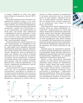 Тема10.Еластичністьпопитуі пропозиції
167
ні товару. Графічно це лінія, яку зобра­
жують ближче до горизонту. Для неї EP
S
1
(мал.  7,  в).
Оскільки пропозиція тісно пов’язана з ви­
робництвом певного товару, то на елас­
тичність пропозиції також здебільшого впли­
вають чинники, які стосуються виробництва.
Основним чинником цінової еластично­сті
пропозиції є  чинник часу. Чим більше ча­
су має підприємець для пристосування до
нової ціни, тим більше змін відбудеться
у виробництві й обсягах продукції, а отже,
і  тим більшою буде еластичність пропози­
ції. У  зв’язку із цим у  діяльності фірм ви­
діляють короткостроковий, середньостроко­
вий і  довгостроковий періоди.
Короткостроковий період настільки ма­
лий, короткочасний, що виробники не мо­
жуть ніяк відреагувати на зміну ціни това­
ру. Цей період часто називають миттєвим,
найкоротшим ринковим періодом. Пропози­
ція в цьому випадку буде абсолютно неелас­
тичною. Наприклад, якщо ви привезете на
ринок для продажу два кошики полуниці,
незалежно від того, чи буде ціна на полуни­
цю вищою, ніж ви сподівалися, чи буде во­
на нижчою (товар досить швидко псується),
буде продано саме два кошики полуниці.
Змінити щось в обсягах виробництва, а тим
більше у виробничих потужностях у цей мо­
мент часу ви не можете.
Середньостроковий період характеризу­
ється тим, що за незмінних виробничих
потужностей є  можливість за рахунок за­
лучення додаткової робочої сили, більш ін­
тенсивної праці, поліпшення її організації
збільшити обсяги виробництва продукції.
Наприклад, зважаючи на високу ціну по­
луниці, до збору полуниці й  доправлення
її на ринок наступного дня ви залучили
когось зі своїх рідних і  привезли вже не
два, а  чотири кошики полуниці. Пропози­
ція тим самим більш чутливо відреагува­
ла на підвищення ціни товару та стала
більш еластичною.
Довгостроковий період відрізняється до­
статнім часом для зміни виробничих по­
тужностей і  пристосування до зміни ціни
товару. Еластичність пропозиції в довгостро­
ковому періоді буде високою. Продовжимо
приклад із полуницею. Цей сезон виявився
для вас досить успішним, унаслідок зростан­
ня ціни підвищилася сума вашого виторгу
за полуницю. Це стимулювало вас засадити
додаткові грядки полуниці й тим самим збіль­
шити обсяги виробництва продукції. Ці змі­
ни викличуть ще більшу еластичність про­
позиції.
Значний вплив на еластичність пропози­
ції мають витрати виробництва, вартість йо­
го розширення. Якщо зростання обсягів ви­
робництва продукції буде пов’язане з різким
подорожчанням виробництва, це зумовить
зменшення еластичності пропозиції.
Багато в  чому еластичність пропозиції
залежить від можливості переходу від ви­
робництва одних товарів до виробництва
певного товару. Якщо цей процес перехо­
ду буде швидким і  легким, то пропозиція
цього товару матиме високу еластичність.
Ще одним важливим чинником, тісно
пов’язаним із попереднім, є  мобільність
факторів виробництва. Якщо легким і швид­
кодоступним є процес залучення потрібних
для виробництва ресурсів, то більш елас­
тичною буде пропозиція певного товару.
Мал. 7. Нееластична (а), пропозиція одиничної еластичності (б) та еластична пропозиція (в)
Q
P1
S
Q1Q0
P0
P
S
Q
P1
Q1Q0
P0
P
S
Q
P1
Q0 Q1
P0
P
	а	 б	 в
Право для безоплатного розміщення підручника в мережі Інтернет має
Міністерство освіти і науки України http://mon.gov.ua/ та Інститут модернізації змісту освіти https://imzo.gov.ua
 