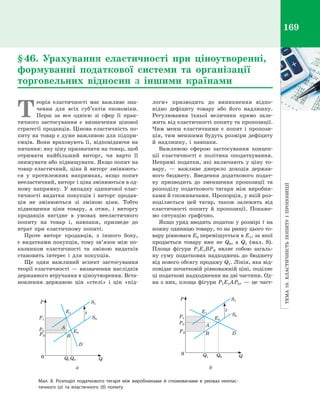 Тема10.Еластичністьпопитуі пропозиції
169
Т
еорія еластичності має важливе зна­
чення для всіх суб’єктів економіки.
Перш за все однією зі сфер її прак­
тичного застосування є  визначення цінової
стратегії продавців. Цінова еластичність по­
питу на товар є дуже важливою для підпри­
ємців. Вони враховують її, відповідаючи на
питання: яку ціну призначити на товар, щоб
отримати найбільший виторг, чи варто її
знижувати або підвищувати. Якщо попит на
товар еластичний, ціна й  виторг змінюють­
ся у  протилежних напрямках, якщо попит
нееластичний, виторг і ціна змінюються в од­
ному напрямку. У  випадку одиничної елас­
тичності видатки покупців і  виторг продав­
ців не змінюються зі зміною ціни. Тобто
підвищення ціни товару, а  отже, і  виторгу
продавців вигідне в  умовах нееластичного
попиту на товар і, навпаки, призведе до
втрат при еластичному попиті.
Проте виторг продавців, з  іншого боку,
є видатками покупців, тому зв’язок між по­
казником еластичності та зміною видатків
становить інтерес і  для покупців.
Ще один важливий аспект застосування
теорії еластичності — визначення наслідків
державного втручання в ціноутворення. Вста­
новлення державою цін «стелі» і  цін «під­
логи» призводить до виникнення відпо­
відно дефіциту товару або його надлишку.
Регулювання їхньої величини прямо зале­
жить від еластичності попиту та пропозиції.
Чим менш еластичними є  попит і  пропози­
ція, тим меншими будуть розміри дефіциту
й  надлишку, і  навпаки.
Важливою сферою застосування концеп­
ції еластичності є  політика оподаткування.
Непрямі податки, які включають у  ціну то­
вару,  — важливе джерело доходів держав­
ного бюджету. Введення додаткового подат­
ку призводить до зменшення пропозиції та
розподілу податкового тягаря між виробни­
ками й споживачами. Пропорція, у якій роз­
поділяється цей тягар, також залежить від
еластичності попиту й  пропозиції. Покаже­
мо ситуацію графічно.
Якщо уряд вводить податок у розмірі t на
кожну одиницю товару, то на ринку цього то­
вару рівновага E0 переміщується в E1, за якої
продається товару вже не Q0, а  Q1 (мал.  8).
Площа фігури P1E1BPB являє собою загаль­
ну суму податкових надходжень до бюджету
від нового обсягу продажу Q1. Лінія, яка від­
повідає початковій рівноважній ціні, поділяє
ці податкові надходження на дві частини. Од­
на з них, площа фігури P1E1AP0, — це част­
§ 46. Урахування еластичності при ціноутворенні,
формуванні податкової системи та організації
торговельних відносин з  іншими країнами
Мал. 8. Розподіл податкового тягаря між виробниками й  споживачами в  умовах неелас-
тичного (а) та еластичного (б) попиту
A
Q
B
D
0
P1
E1
E0
S1
S0
Q1Q0
P0
PB
P
t
A
Q
B D
0
P1
E1
E0
S1
S0
Q1 Q0
P0
PB
P
t
	а	 б
Право для безоплатного розміщення підручника в мережі Інтернет має
Міністерство освіти і науки України http://mon.gov.ua/ та Інститут модернізації змісту освіти https://imzo.gov.ua
 