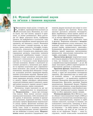 РозділІ.Фундаментальніпоняттяекономіки18
Е
кономічна теорія разом з історією, фі­
лософією, правознавством належить до
суспільних наук. Економіка, як і кож­
на наука, має свої закони, правила й  прин­
ципи, за якими розвивається. Вона розгля­
дає всі сфери людського буття, відображає
процеси, що відбуваються в суспільстві, тому
її вивчення передбачає знання практично всіх
предметів, які вивчають у  школі. Економіка
тісно пов’язана з  такими науками, як мате­
матика, право, соціологія, географія, історія,
політологія, психологія. Географічні знання
дають змогу з’ясувати роль природних умов,
сировинних ресурсів, соціальних чинників
у  розміщенні виробництва товарів і  послуг.
Вивчення історії допомагає виявляти зако­
номірності становлення й  розвитку госпо­
дарства та з’ясовувати умови формування
світової економіки. Знання з  політології по­
кликані допомогти у визначенні ролі держа­
ви та окремих суспільних груп у функціону­
ванні економіки. Для людей, які займаються
економікою, важливо бути обізнаним з історі­
єю, культурою, релігією, традиціями народів,
іншими суспільними науками. Правове регу­
лювання економіки визначає: засади викорис­
тання природних ресурсів; основи соціально­
го захисту, форми пенсійного забезпечення,
засади регулювання праці й занятості; право­
вий режим власності; правові засади й гаран­
тії підприємництва; норми конкуренції.
Економічну теорію поділяють на дві час­
тини  — макроекономіку та мікроекономі­
ку. Макроекономіка  — наука про господар­
ство взагалі. Вона вивчає загальні ознаки
національної економіки, тобто економіки пев­
ної країни, її механізми, чинники й принци­
пи дії грошової, податкової системи, а також
досліджує процеси формування національно­
го доходу країни, фінансової політики уря­
ду, регулювання державою економічного роз­
витку тощо. Сюди  ж належить вивчення
законів функціонування світової економіки,
що так необхідне в  сучасну епоху. Мікроеко­
номіка вивчає діяльність підприємств і  спо­
живачів, форми взаємодії між ними та опти­
мальні варіанти цих відносин. Також вона
аналізує діяльність домашніх господарств,
фірм, виробництв у межах країни, вивчає пи­
тання організації підприємницької діяльно­
сті та методи ефективного виробництва.
Місце економічної теорії виявляють через
її функції. Теоретична економіка є  методоло­
гічним фундаментом усього комплексу еко­
номічних наук: галузевих (економіка торго­
вельної справи, промисловості, транспорту,
будівництва), функціональних (менеджмент,
фінанси, кредит, маркетинг, прогнозування,
ризикологія), міжгалузевих (економічна гео­
графія, демографія, статистика).
Прогностична функція теоретичної еконо­
міки (відома формула Огюста Конта) полягає
в  тому, що пізнання веде до передбачення,
а передбачення (прогнозування) — до дії. Це
надає можливість робити короткострокові та
довгострокові прогнози в  економіці.
Практична функція. Теоретична економіка
має бути покладена в  основу економічної по­
літики, а  через неї охоплювати господарську
практику. Дія (практика) веде до нового рів­
ня пізнання, знання  — до прогнозування,
прогнозування  — до правильного прийняття
рішення. Економічна практика фіксується за­
конодавством. Виключно законами України
визначаються: Державний бюджет України;
система оподаткування; засади функціонуван­
ня грошового, кредитного, інвестиційного рин­
ків; статус національної валюти; порядок ви­
пуску та обігу державних цінних паперів.
Пізнавальна функція. Веслі Мітчелл у пра­
ці «Лекції і типи економічної теорії» (1935 р.)
наполягав на взаємозв’язку економічних труд­
нощів із неекономічними, зокрема із проб­
лемами соціології, культури та іншими, які
зумовлюють психологію, поведінку й  моти­
ви діяльності людей у суспільстві. Теоретич­
на економіка  — це набір правил, як можна
стати багатим, але вона не дає готових рі­
шень на всі проблеми. Теорія  — лише ін­
струмент, спосіб осмислення економічної
§ 4. Функції економічної науки
та  зв’язки з  іншими науками
Право для безоплатного розміщення підручника в мережі Інтернет має
Міністерство освіти і науки України http://mon.gov.ua/ та Інститут модернізації змісту освіти https://imzo.gov.ua
 
