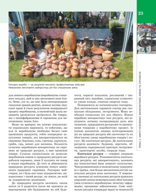 Тема2.Змістосновнихекономічнихявищтапроцесів
23
для певного виробництва (виробництва глиня­
ного посуду), щоб із них виготовити інше бла­
го. Отже, усе те, що вже було опосередковано
людською працею раніше, зазнало впливу люд­
ської праці й стало результатом попереднього
процесу виробництва, в економічній науці на­
зивають проміжним продуктом. Це товари,
які є напівфабрикатами й сировиною для ви­
готовлення інших благ.
Якщо на ярмарку ми хочемо покуштува­
ти українських вареників, то побачимо, що
для їх виробництва необхідно багато саме
проміжних продуктів, тобто попередньо за­
куплених товарів, які використовуються як
сировина: борошно, олія, сметана, картопля,
гриби, сир, вишні для начинки. Більшість
сучасних виробництв використовує як сиро­
вину не природні ресурси, а  вже проміжні
товари. Сучасна спеціалізація не дозволяє
виробникам самим із природних ресурсів ви­
робляти сировину, вони її купують як товар
в інших виробників. До того ж обмеженість
природних ресурсів зумовлює пошук замін­
ників природної сировини. Гончарна май­
стерня, як і будь-яке інше підприємство, ви­
користовує і такий ресурс, як земля, на якій
це підприємство розміщене.
До природних ресурсів належать також
земля та її родючість (коли ми вдаємося до
вирощування або будівництва на ній будь-
чого), корисні копалини, рослинний і  тва­
ринний світ, водойми, сприятливі кліматич­
ні умови (опади, сонячна енергія) тощо.
Повернемося до опішнянських гончарень.
Для виготовлення горщиків гончар має спе­
ціальне обладнання, інструменти. Йому не­
обхідна спеціальна піч для обжигу. Кожен
виробник використовує такі ресурси, які ві­
діграють активну посередницьку роль між
людиною, природними ресурсами та проміж­
ними товарами у  виробничому процесі. Із
їхньою допомогою людина цілеспрямовано
діє на природні ресурси або застосовує їх як
обов’язкову умову виробництва товарів і по­
слуг. Це капітальні ресурси. До капітальних
ресурсів належать: будинки, верстати, об­
ладнання, передавальні пристрої, інструмен­
ти, транспортні засоби, споруди тощо.
Капітальні ресурси  — створені людиною
виробничі ресурси. Різноманітність капіталь­
них ресурсів, які використовують, залежить
від технологічної бази кожного суспільства.
Чим розвиненішою в економічному відношен­
ні є країна, тим більш високотехнологічні ка­
пітальні ресурси вона застосовує. У широко­
му значенні до капітальних ресурсів відносять
широкий спектр нематеріальних обов’язкових
умов сучасного виробництва: технічну інфор­
мацію, програмне забезпечення. Саме капі­
тальні ресурси (знаряддя праці та технології)
Гончарні вироби  — це результат високого професіоналізму майстрів.
Неможливо виготовити найпростішу річ без спеціальних умінь
Право для безоплатного розміщення підручника в мережі Інтернет має
Міністерство освіти і науки України http://mon.gov.ua/ та Інститут модернізації змісту освіти https://imzo.gov.ua
 