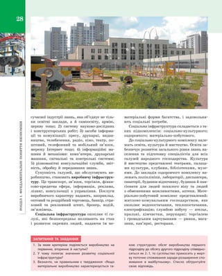 РозділІ.Фундаментальніпоняттяекономіки28
сучасної індустрії знань, яка об’єднує не тіль­
ки освітні заклади, а  й самоосвіту, армію,
церкву тощо; 2) систему науково-дослідних
і  конструкторських робіт; 3) засоби інформа­
ції та комунікації: пресу, друкарні, видав­
ництва, телебачення, радіо, кіно, театр, по­
штовий, телефонний та мобільний зв’язок,
мережу Інтернет тощо; 4)  інформаційні ма­
шини й  механізми: комп’ютери, друкарські
машини, сигнальні та контрольні системи;
5)  різноманітні консультаційні служби, звіт­
ність, обробку й  передавання знань.
Сукупність галузей, що обслуговують ви­
робництво, становить виробничу інфраструк­
туру. Це транспорт, зв’язок, торгівля, фінан­
сово-кредитна сфера, інформація, реклама,
лізинг, консультації з  управління. Послуги
виробничого характеру надають, наприклад,
оптовий та роздрібний торговець, банкір, стра­
ховий та рекламний агент, брокер, водій,
зв’язківець.
Соціальна інфраструктура охоплює ті га­
лузі, які безпосередньо впливають на стан
і  розвиток окремих людей, надаючи їм не­
матеріальні форми багатства, і  задовольня­
ють соціальні потреби.
Соціальна інфраструктура складається з та­
ких підкомплексів: соціально-культурного;
оздоровчого; матеріально-побутового.
До соціально-культурного комплексу нале­
жать освіта, культура й мистецтво. Освіта за­
безпечує розвиток загального рівня знань на­
селення та підготовку спеціалістів для всіх
галузей народного господарства. Культура
й  мистецтво представлені театрами, палаца­
ми культури, клубами, бібліотеками, музе­
ями. До закладів оздоровчого комплексу на­
лежать поліклініки, лабораторії, диспансери,
санаторії, будинки відпочинку, будинки й пан­
сіонати для людей похилого віку та людей
з обмеженими можливостями, аптеки. Мате­
ріально-побутовий комплекс представлений:
житлово-комунальним господарством, яке
охоплює водопостачання, теплопостачання,
електрифікацію; службою побуту  — ательє,
пральні, хімчистки, перукарні; торгівлею
і  громадським харчуванням  — ринки, мага­
зини, кав’ярні, ресторани.
ЗАПИТАННЯ ТА ЗАВДАННЯ
1.	За яким критерієм поділяється виробництво на
первинне, вторинне й  наступні?
2.	У чому полягає значення розвитку соціальної
інфраструктури?
3.	 Визначте, чи правильним є  твердження: «Якщо
матеріальне виробництво характеризується та-
кою структурою: обсяг виробництва першого
підрозділу до обсягу другого підрозділу співвідно-
ситься як 2 : 1, то суспільство приносить у жерт-
ву поточне споживання заради розширення спо-
живання в  майбутньому». Стисло обґрунтуйте
свою відповідь.
Право для безоплатного розміщення підручника в мережі Інтернет має
Міністерство освіти і науки України http://mon.gov.ua/ та Інститут модернізації змісту освіти https://imzo.gov.ua
 