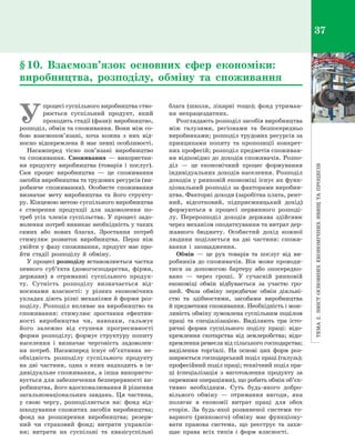 Тема2.Змістосновнихекономічнихявищтапроцесів
37
У
процесі суспільного виробництва ство­
рюється суспільний продукт, який
проходить стадії (фази): виробництво,
розподіл, обмін та споживання. Вони між со­
бою взаємопов’язані, хоча кожна з  них від­
носно відокремлена й має певні особливості.
Насамперед тісно пов’язані виробництво
та споживання. Споживання  — використан­
ня продукту виробництва (товарів і  послуг).
Сам процес виробництва  — це споживання
засобів виробництва та трудових ресурсів (ви­
робниче споживання). Особисте споживання
визначає мету виробництва та його структу­
ру. Кінцевою метою суспільного виробництва
є  створення продукції для задоволення по­
треб усіх членів суспільства. У процесі задо­
волення потреб виникає необхідність у таких
самих або нових благах. Зростання потреб
стимулює розвиток виробництва. Перш ніж
увійти у фазу споживання, продукт має про­
йти стадії розподілу й  обміну.
У процесі розподілу встановлюється частка
певного суб’єкта (домогосподарства, фірми,
держави) в  отриманні суспільного продук­
ту. Сутність розподілу визначається від­
носинами власності: у  різних економічних
укладах діють різні механізми й форми роз­
поділу. Розподіл впливає на виробництво та
споживання: стимулює зростання ефектив­
ності виробництва чи, навпаки, гальмує
його залежно від ступеня прогресивності
форми розподілу; формує структуру попиту
населення і  визначає черговість задоволен­
ня потреб. Насамперед існує об’єк­тивна не­
обхідність розподілу суспільного продукту
на дві частини, одна з  яких надходить в  ін­
дивідуальне споживання, а інша використо­
вується для забезпечення безперервності ви­
робництва, його вдосконалювання й рішення
загальнонаціональних завдань. Ця частина,
у  свою чергу, розподіляється на: фонд від­
шкодування спожитих засобів виробництва;
фонд на розширення виробництва; резерв­
ний чи страховий фонд; витрати управлін­
ня; витрати на суспільні та квазісуспільні
блага (школи, лікарні тощо); фонд утриман­
ня непрацездатних.
Розглядають розподіл засобів виробництва
між галузями, регіонами та безпосередньо
виробниками; розподіл трудових ресурсів за
принципами попиту та пропозиції конкрет­
них професій; розподіл предметів споживан­
ня відповідно до доходів споживачів. Розпо­
діл  — це економічний процес формування
індивідуальних доходів населення. Розподіл
доходів у ринковій економіці існує як функ­
ціональний розподіл за факторами виробни­
цтва. Факторні доходи (заробітна плата, рент­
ний, відсотковий, підприємницький дохід)
формуються в  процесі первинного розподі­
лу. Перерозподіл доходів держава здійснює
через механізм оподаткування та витрат дер­
жавного бюджету. Особистий дохід кожної
людини поділяється на дві частини: спожи­
вання і  заощадження.
Обмін  — це рух товарів та послуг від ви­
робників до споживачів. Він може проводи­
тися за допомогою бартеру або опосередко­
вано  — через гроші. У  сучасній ринковій
економіці обмін відбувається за участю гро­
шей. Фаза обміну передбачає обмін діяльні­
стю та здібностями, засобами виробництва
й предметами споживання. Необхідність і мож­
ливість обміну зумовлена суспільним поділом
праці та спеціалізацією. Виділяють три істо­
ричні форми суспільного поділу праці: відо­
кремлення скотарства від землеробства; відо­
кремлення ремесла від сільського господарства;
виділення торгівлі. На основі цих форм роз­
ширюється господарський поділ праці (галузь);
професійний поділ праці; технічний поділ пра­
ці (спеціалізація з  виготовлення продукту за
окремими операціями), що робить обмін об’єк­
тивно необхідним. Суть будь-якого добро­
вільного обміну  — отримання вигоди, яка
полягає в  економії витрат праці для обох
сторін. За будь-якої розвиненої системи то­
варного (ринкового) обміну має функціону­
вати правова система, що реєструє та захи­
щає права всіх типів і  форм власності.
§ 10. Взаємозв’язок основних сфер економіки:
виробництва, розподілу, обміну та споживання
Право для безоплатного розміщення підручника в мережі Інтернет має
Міністерство освіти і науки України http://mon.gov.ua/ та Інститут модернізації змісту освіти https://imzo.gov.ua
 