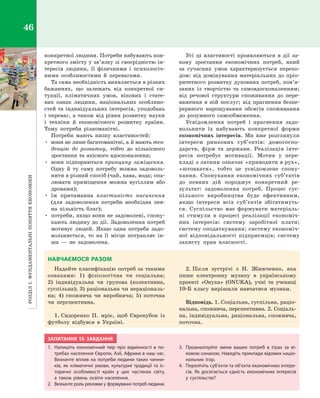 РозділІ.Фундаментальніпоняттяекономіки46
конкретної людини. Потреби набувають кон­
кретного змісту у зв’язку зі своєрідністю ін­
тересів людини, її фізичними і  психологіч­
ними особливостями й  перевагами.
Та сама необхідність виявляється в різних
бажаннях, що залежать від конкретної си­
туації, кліматичних умов, вікових і  стате­
вих ознак людини, національних особливо­
стей та індивідуальних інтересів, уподобань
і переваг, а також від рівня розвитку науки
і  техніки й  економічного розвитку країни.
Тому потреби різноманітні.
Потреби мають низку властивостей:
•	 вони не лише багатоманітні, а й мають тен­
денцію до розвитку, тобто до кількісного
зростання та якісного вдосконалення;
•	 вони підкоряються принципу заміщення.
Одну й  ту саму потребу можна задоволь­
нити в різний спосіб (чай, кава, вода; опа­
лювати приміщення можна вугіллям або
дровами);
•	 їм притаманна властивість насичення
(для задоволення потреби необхідна пев­
на кількість благ);
•	 потреби, якщо вони не задоволені, спону­
кають людину до дії. Задоволення потреб
мотивує людей. Якщо одна потреба задо­
вольняється, то на її місце потрапляє ін­
ша  — не задоволена.
Усі ці властивості проявляються в  дії за­
кону зростання економічних потреб, який
за  сучасних умов характеризується перехо­
дом: від домінування матеріальних до пріо­
ритетного розвитку духовних потреб, пов’я­
заних із творчістю та самовдосконаленням;
від речової структури споживання до пере­
важення в  ній послуг; від прагнення безпе­
рервного нарощування обсягів споживання
до розумного самообмеження.
Усвідомлення потреб і  прагнення задо­
вольнити їх набувають конкретної форми
економічних інтересів. Ми вже розглянули
інтереси ринкових суб’єктів: домогоспо­
дарств, фірм та держави. Реалізація інте­
ресів потребує мотивації. Мотив у  пере­
кладі з латини означає «приводити в рух»,
«штовхати», тобто це усвідомлене спону­
кання. Спонукання економічних суб’єктів
до певних дій породжує конкретний ре­
зультат: задоволення потреб. Процес сус­
пільного виробництва буде ефективним,
якщо інтереси всіх суб’єктів збігатимуть­
ся. Суспільство має формувати матеріаль­
ні стимули в  процесі реалізації економіч­
них інтересів: систему заробітної плати;
систему оподаткування; систему економіч­
ної відповідальності підприємців; систему
захисту прав власності.
НАВЧАЄМОСЯ РАЗОМ
Надайте класифікацію потреб за такими
ознаками: 1) фізіологічна чи соціальна;
2)  індивідуальна чи групова (колективна,
суспільна); 3) раціональна чи нераціональ­
на; 4)  споживча чи виробнича; 5) поточна
чи перспективна.
1.	Сидоренко П. мріє, щоб Єврокубок із
футболу відбувся в  Україні.
2.	Після зустрічі з  Н.  Жижченко, яка
пише електронну музику в  українському
проекті «Онука» (ONUKA), учні та учениці
10-Б класу вирішили навчатися музики.
Відповідь. 1. Соціальна, суспільна, раціо­
нальна, споживча, перспективна. 2. Соціаль­
на, індивідуальна, раціональна, споживча,
поточна.
ЗАПИТАННЯ ТА ЗАВДАННЯ
1.	 Напишіть економічний твір про відмінності в  по-
требах населення Європи, Азії, Африки в наш час.
Визначте вплив на потреби людини таких чинни-
ків, як кліматичні умови, культурні традиції та іс-
торичні особливості країн у  цих частинах світу,
а  також рівень освіти населення.
2.	 Визначте роль реклами у формуванні потреб людини.
3.	 Проаналізуйте зміни ваших потреб в  іграх за ві-
ковою ознакою. Наведіть приклади відомих націо­
нальних ігор.
4.	 Перелічіть суб’єкти та об’єкти економічних інтере­
сів. Як досягається єдність економічних інтересів
у  суспільстві?
Право для безоплатного розміщення підручника в мережі Інтернет має
Міністерство освіти і науки України http://mon.gov.ua/ та Інститут модернізації змісту освіти https://imzo.gov.ua
 