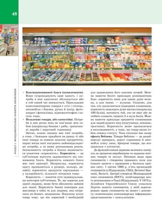 РозділІ.Фундаментальніпоняттяекономіки48
•	 Взаємодоповнюючі блага (комплементи).
Вони супроводжують одне одного, і  по­
треба в  них одночасно збільшується або
в той самий час знижується. Прикладами
комплементарних товарів є стіл і стілець,
автомобіль і бензин, ручка й папір, фото­
апарат і фотоплівка, відеомагнітофон і ка­
сети тощо.
•	 Незалежні товари, або самостійні. Потре­
би в  цих речах ніяк не пов’язані між со­
бою (наприклад банани і риба, трикотаж­
ні вироби і  наручний годинник).
Звісно, кожна людина має свої потреби,
а отже, і бажання придбати на ринку ті або
інші товари за певною шкалою пріоритетів,
перші місця якої посідають найневідкладні­
ші потреби, а  за ними розташована решта.
Інтенсивність потреби в  благах визначаєть­
ся поняттям «корисність». Корисність — це
суб’єктивне відчуття задоволеності від спо­
живання блага. Корисність кожного блага
має свої критерії. Наприклад, корисність
одягу проявляється в  розмірі, кольорі, ди­
зайні; корисність продуктів харчування  —
у  калорійності, кількості вітамінів тощо.
Корисність — поняття суто індивідуальне,
ця категорія суб’єктивна. Те, що корисне для
однієї людини, може бути абсолютно зайвим
для іншої. Корисність банки консервів для
мисливця в тайзі та для людини, яка потра­
пила на бенкет, неоднакова. Покупець купує
товар тому, що він корисний і  необхідний
для задоволення його власних потреб. Мож­
на навести безліч прикладів різноманітних
благ, корисність яких для одних дуже вели­
ка, а  для інших  — нульова. Скажімо, для
тих, хто захоплюється підводним плаванням,
корисність акваланга дуже висока (наприклад
100 балів), натомість той, хто не вміє або не
любить плавати, оцінить її в нуль балів. Мож­
на навести приклади предметів споживання
для людей різного віку (підгузники, ковзани,
тростина). Корисність може проявлятися
в ексклюзивності, у тому, що товар являє со­
бою символ статусу. Така ситуація має назву
ефекту Веблена. Товари Веблена — це дизай­
нерські прикраси, дорогі годинники й  авто­
мобілі класу люкс, брендові товари, що асо­
ціюються з  елітністю.
До функцій кожної держави належить контр­
оль за процесом виробництва та надання якіс­
них товарів та послуг. Питання щодо прав
споживачів і  створення правового поля для
їхнього захисту є  провідним у  багатьох краї­
нах світу. 1  квітня 1960  р. п’ять організацій
споживачів із Нідерландів, США, Великої Бри­
танії, Бельгії, Австрії створили Міжнародний
союз споживачів (IOCU), штаб-квартира яко­
го розташована в Гаазі (Нідерланди). У 1973 р.
Асамблея Європейського Союзу ухвалила
Хартію захисту споживачів, у  якій задекла­
ровано право споживачів на захист і  допомо­
гу; компенсацію; консьюмерську інформацію;
представництво і  консультацію.
Право для безоплатного розміщення підручника в мережі Інтернет має
Міністерство освіти і науки України http://mon.gov.ua/ та Інститут модернізації змісту освіти https://imzo.gov.ua
 