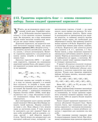 РозділІ.Фундаментальніпоняттяекономіки50
У
явіть, що ви втамовуєте спрагу в спе­
котний літній день. Спробуйте оціни­
ти за 10-бальною шкалою корисність
кожної з  п’яти випитих склянок газованої
води. Ви відчуваєте, що в  міру втамування
спраги кожна наступна склянка води мати­
ме для вас дедалі меншу корисність.
Додаткова корисність, що додається кож­
ною наступною порцією товару, має назву
гранична корисність (MU). Marginal utility —
так поняття звучить англійською, якою йо­
го, власне, і почали застосовувати. Понят­
тя «гранична корисність» слід розуміти як
власну оцінку потреби в  останній порції
певних благ.
Гранична корисність (MU)  — це додат­
кова корисність, отримана від споживання
додаткової одиниці блага, або приріст сукуп­
ної корисності за умови зміни кількості бла­
га на одиницю:
MUX
TU
X
=
∆
∆
; MU3  =  TU3  –  TU2;
MU10  =  TU10  –  TU9.
Оскільки людина має потребу не взага­
лі в  тому чи іншому предметі, а  в певній
його кількості, то потреба в  ньому задо­
вольняється відповідно до закону насичен­
ня потреб. Це перший закон, названий іме­
нем його автора  — німецького економіста
Германа Госсена (1810—1858), який фор­
мулюється так: у  міру збільшення кілько­
сті споживаного товару його корисність
зменшується.
Для ілюстрування цього закону австрій­
ський економіст Ойген фон Бем-Баверк на­
водить такий приклад. Людина усамітне­
но живе в  лісі. Вона зібрала п’ять мішків
зерна до наступних жнив. У  чому полягає
їх значущість для цієї людини? Один мі­
шок хліба потрібний, щоб не померти з го­
лоду, другий  — щоб зберегти здоров’я
й сили. Третій мішок він використовує для
відгодівлі свійської птиці, четвертий — на
виготовлення горілки, п’ятий  — на корм
папузі, якого тримає для розваги. Усі міш­
ки мають однакову цінність. Проте якщо
їх розташувати за зменшуваною для люди­
ни цінністю, то найвищу цінність матиме
перший мішок зерна: він необхідний для
збереження її життя. Цю найвищу цінність
можна оцінити в 10 балів. Корисність друго­
го мішка буде оцінена дещо нижче, скажімо,
у 8 балів. Корисність (або цінність) решти
слід оцінити в  6, 4  і, зрештою, в  1  бал.
Таким чином, у міру зниження корисно­сті
зменшується суб’єктивна цінність мішків із
зерном. Перехід до насичення потреби в зер­
ні відбувається не одразу, а  поступово. Ко­
рисність кожної нової одиниці (партії) бла­
га (товару) зменшується.
У процесі збільшення кількості спожива­
ного товару або послуг корисність від спо­
живання кожної додаткової одиниці змен­
шується, а  загальна корисність при цьому
зростає. Тільки коли гранична корисність
набуває від’ємних значень, загальна корис­
ність зменшується.
TU5 = MU1 + MU2 + MU3 + MU4 + MU5
TU6 = MU1 + MU2 + MU3 + MU4 + MU5 + MU6.
Якщо MU6    MU5; то TU6  як сума    TU5
за умови, що MU6    0.
Отже, раціональний споживач максимізує
корисність від блага Х, якщо припинить йо­
го споживання, як тільки гранична корис­
ність останньої спожитої одиниці стане рів­
ною нулю, тобто не додасть більше жодного
задоволення.
Закон спадної граничної корисності сто­
сується абсолютної більшості благ. Проте
існують блага, при споживанні яких гра­
нична корисність є висхідною (колекціону­
вання, антикваріат, а також антиблага: ал­
коголь і  наркотики для залежних від них
осіб).
Таке становище пояснює парадокс води
й алмаза (парадокс Адама Сміта). При збіль­
шенні споживання води гранична корисність
§ 13. Гранична корисність благ  — основа споживчого
вибору. Закон спадної граничної корисності
Право для безоплатного розміщення підручника в мережі Інтернет має
Міністерство освіти і науки України http://mon.gov.ua/ та Інститут модернізації змісту освіти https://imzo.gov.ua
 