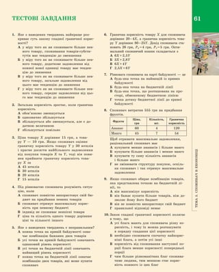 Тема3.Споживачв економіці
61ТЕСТОВІ ЗАВДАННЯ
1.	 Яке з  наведених тверджень найкраще роз­
криває суть закону спадної граничної корис­
ності?
А	у міру того як ви споживаєте більше пев­
ного товару, споживання товарів-субсти­
тутів має тенденцію до зменшення
Б	 у міру того як ви споживаєте більше пев­
ного товару, додаткове задоволення від
кожної нової одиниці товару має тенден­
цію до зниження
В	 у міру того як ви споживаєте більше пев­
ного товару, загальне задоволення від
цього має тенденцію до зниження
Г	 у міру того як ви споживаєте більше пев­
ного товару, середнє задоволення від цьо­
го має тенденцію до зниження
2.	 Загальна корисність зростає, коли гранична
корисність
А	 обов’язково зменшується
Б	 однозначно збільшується
В	 збільшується або зменшується, але є  до­
датною величиною
Г	 збільшується повільно
3.	 Ціна товару  X дорівнює 15  грн, а  това­
ру  Y  — 10  грн. Якщо споживач оцінює
граничну корисність товару  Y у  30  ютилів
і  прагне досягти найбільшого задоволення
від покупки товарів  X та  Y, тоді він пови­
нен прийняти граничну корисність това­
ру  X за
А	 45  ютилів
Б	 30  ютилів
В	 20  ютилів
Г	 15  ютилів
4.	 Під рівновагою споживача розуміють ситуа­
цію, коли
А	 споживач повністю використовує свій бю­
джет на придбання певних товарів
Б	 споживач отримує максимальну корис­
ність при певному бюджеті
В	 індивід не споживає неякісні товари
Г	 ціна та кількість одного товару дорівнює
ціні та кількості іншого
5.	 Яке з  наведених тверджень є  неправильним?
А	 кожна точка на кривій байдужості озна­
чає комбінацію бажаних двох товарів
Б	 усі точки на кривій байдужості означають
однаковий рівень корисності
В	 усі точки на бюджетній лінії означають
найвищий рівень корисності
Г	 кожна точка на бюджетній лінії означає
комбінацію двох товарів, які може купити
споживач
6.	 Гранична корисність товару  X для споживача
дорівнює 20 – 4X, а  гранична корисність това­
ру  Y дорівнює 80 – 25Y. Дохід споживача ста­
новить 26  грн, PX = 4  грн, PY = 5  грн. Опти­
мальний споживчий кошик складається з
А	 6X + 2,5Y
Б	 3X + 2,8Y
В	 6X + 4Y
Г	 2,5X + 6Y
7.	 Рівновага споживача на карті байдужості  — це
А	 будь-яка точка на найвищій із кривих
байдужості
Б	 будь-яка точка на бюджетній лінії
В	 будь-яка точка, що розташована на про­
сторі, обмеженому бюджетною лінією
Г	 точка дотику бюджетної лінії до кривої
байдужості
8.	 Споживач витратив 555  грн на придбання
фруктів.
Фрукти
Ціна,
грн
Кількість,
шт.
Гранична
корисність
Ананас 60 4 120
Манго 45 7 54
	 Щоб отримати максимальне задоволення,
раціональний споживач має
А	 купувати менше ананасів і  більше манго
Б	 купувати більше ананасів і  менше манго
В	 купувати ту саму кількість ананасів
і  більше манго
Г	 не змінювати структуру покупок, оскіль­
ки споживач і  так отримує максимальне
задоволення
9.	 Якщо споживач обирає комбінацію товарів,
яка представлена точкою на бюджетній лі­
нії, то
А	 він максимізує корисність
Б	 він бажає купити більше товарів, ніж до­
зволяє йому його бюджет
В	 він не повністю використовує свій бюджет
Г	 правильної відповіді немає
10.	Закон спадної граничної корисності полягає
в  тому, що
А	 усі блага мають для споживача різну ко­
рисність, і  тому їх можна розташувати
в  порядку спадання цієї корисності
Б	 необхідно споживати спочатку найкорис­
ніші блага, а  потім усі інші
В	 корисність від споживання наступної по­
рції блага менше корисності попередньої
порції
Г	 чим більше різноманітних благ спожива­
тиме людина, тим меншою стає корис­
ність кожного із цих благ
Право для безоплатного розміщення підручника в мережі Інтернет має
Міністерство освіти і науки України http://mon.gov.ua/ та Інститут модернізації змісту освіти https://imzo.gov.ua
 
