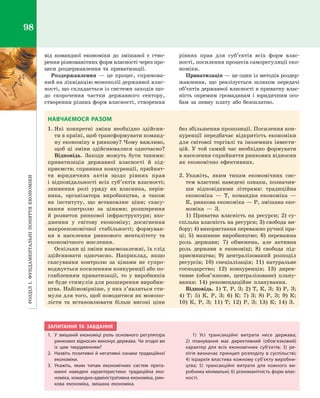 РозділІ.Фундаментальніпоняттяекономіки98
від командної економіки до змішаної є  ство­
рення різноманітних форм власності через про­
цеси роздержавлення та приватизації.
Роздержавлення  — це процес, спрямова­
ний на ліквідацію монополії державної влас­
ності, що складається із системи заходів що­
до скорочення частки державного сектору,
створення різних форм власності, створення
рівних прав для суб’єктів всіх форм влас­
ності, посилення процесів саморегуляції еко­
номіки.
Приватизація — це один із методів роздер­
жавлення, що реалізується шляхом передачі
об’єктів державної власності в приватну влас­
ність окремим громадянам і  юридичним осо­
бам за певну плату або безоплатно.
НАВЧАЄМОСЯ РАЗОМ
1.	Які конкретні зміни необхідно здійсни­
ти в країні, щоб трансформувати команд­
ну економіку в ринкову? Чому важливо,
щоб ці зміни здійснювалися одночасно?
Відповідь. Заходи можуть бути такими:
приватизація державної власності й  під­
приємств; сприяння конкуренції, прийнят­
тя юридичних актів щодо рівних прав
і  відповідальності всіх суб’єктів власності;
зниження ролі уряду як власника, керів­
ника, організатора виробництва, а  також
як інституту, що встановлює ціни; скасу­
вання контролю за цінами; розширення
й  розвиток ринкової інфраструктури; вхо­
дження у  світову економіку; досягнення
макроекономічної стабільності; формуван­
ня в  населення ринкового менталітету та
економічного мислення.
Оскільки ці зміни взаємозалежні, їх слід
здійснювати одночасно. Наприклад, якщо
скасування контролю за цінами не супро­
воджується посиленням конкуренції або по­
глибленням приватизації, то у  виробників
не буде стимулів для розширення виробни­
цтва. Найімовірніше, у них з’являться сти­
мули для того, щоб поводитися як монопо­
лісти та встановлювати більш високі ціни
без збільшення пропозиції. Посилення кон­
куренції передбачає відкритість економіки
для світової торгівлі та іноземних інвести­
цій. У той самий час необхідно формувати
в населення сприйняття ринкових відносин
як економічно ефективних.
2.	Укажіть, яким типам економічних сис­
тем властиві наведені ознаки, позначив­
ши відповідними літерами: традиційна
економіка  — Т, командна економіка  —
К, ринкова економіка — Р, змішана еко­
номіка  — З.
1) Приватна власність на ресурси; 2)  су­
спільна власність на ресурси; 3) свобода ви­
бору; 4) використання переважно ручної пра­
ці; 5) машинне виробництво; 6)  переважна
роль держави; 7) обмежена, але активна
роль держави в  економіці; 8)  свобода під­
приємництва; 9) централізований розподіл
ресурсів; 10) спеціалізація; 11) натуральне
господарство; 12) конкуренція; 13)  дирек­
тивне (обов’язкове, централізоване) плану­
вання; 14) рекомендаційне планування.
Відповідь. 1) Т, Р, З; 2) Т, К, З; 3) Р, З;
4) Т; 5) К, Р, З; 6) К; 7) З; 8) Р, З; 9) К;
10) К, Р, З; 11) Т; 12) Р, З; 13) К; 14) З.
ЗАПИТАННЯ ТА ЗАВДАННЯ
1.	 У змішаній економіці роль основного регулятора
ринкових відносин виконує держава. Чи згодні ви
із цим твердженням?
2.	 Назвіть позитивні й негативні ознаки традиційної
економіки.
3.	Укажіть, яким типам економічних систем прита-
манні наведені характеристики: традиційна еко-
номіка, командно-адміністративна економіка, рин-
кова економіка, змішана економіка.
1) Усі трансакційні витрати несе держава;
2)  планування має директивний (обов’язковий)
характер для всіх економічних суб’єктів; 3) ре-
лігія визначає принцип розподілу в су­спільстві;
4) ієрархія властива кожному суб’єкту виробни-
цтва; 5) трансакційні витрати для кожного ви-
робника мінімальні; 6) різноманітність форм влас-
ності.
Право для безоплатного розміщення підручника в мережі Інтернет має
Міністерство освіти і науки України http://mon.gov.ua/ та Інститут модернізації змісту освіти https://imzo.gov.ua
 