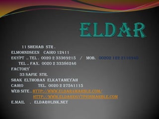 11 Shehab Str .
Elmohndseen Cairo 12411
Egypt .. Tel . 0020 2 33369215 / Mob. 00202 122 2116940
   Tel .. Fax. 0020 2 33386246
Factory
    33 Safie str.
Shak Elthoban Elkatameyah
CAIRO        tel. 0020 2 27541115
Web site . http://www.eldar4marble.com/
           http://www.eldaregytpionmarble.com
e.Mail . eldar@link.net
 