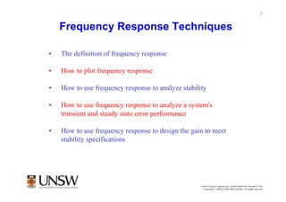 1


    Frequency Response Techniques

•   The definition of frequency response

•   How to plot frequency response

•   How to use frequency response to analyze stability

•   How to use frequency response to analyze a system's
    transient and steady state error performance

•   How to use frequency response to design the gain to meet
    stability specifications




                                                           Dr Branislav Hredzak
                                                   Control Systems Engineering, Fourth Edition by Norman S. Nise
                                                     Copyright © 2004 by John Wiley & Sons. All rights reserved.
 