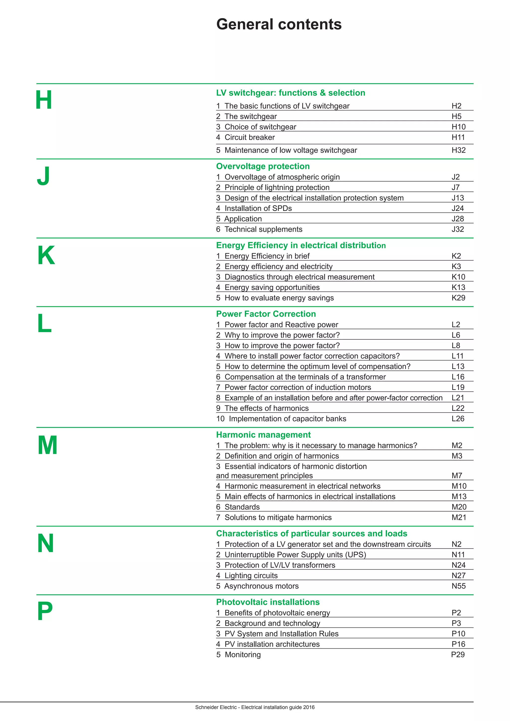 Schneider Electric - Electrical installation guide 2016
	 LV switchgear: functions & selection
	 1 The basic functions of LV switchgear	 H2
	 2 The switchgear	 H5
	 3 Choice of switchgear	 H10
	 4 Circuit breaker	 H11
	 5 Maintenance of low voltage switchgear	 H32
	 Overvoltage protection
	 1 Overvoltage of atmospheric origin 	 J2
	 2 Principle of lightning protection 	 J7
	3 Design of the electrical installation protection system 	 J13
	4 Installation of SPDs 	 J24
	5 Application 	 J28
	6 Technical supplements 	 J32
	 Energy Efficiency in electrical distribution
	 1  Energy Efficiency in brief	 K2
	 2  Energy efficiency and electricity	 K3
	 3  Diagnostics through electrical measurement	 K10
	 4  Energy saving opportunities	 K13
	 5  How to evaluate energy savings	 K29
	 Power Factor Correction
	 1 Power factor and Reactive power 	 L2
	 2 Why to improve the power factor?	 L6
	 3 How to improve the power factor?	 L8
	 4 Where to install power factor correction capacitors?	 L11
	 5 How to determine the optimum level of compensation?	 L13
	 6 Compensation at the terminals of a transformer	 L16
	 7 Power factor correction of induction motors	 L19
	 8 Example of an installation before and after power-factor correction	L21
	 9 The effects of harmonics	 L22
	 10 Implementation of capacitor banks	 L26
	 Harmonic management
	 1 The problem: why is it necessary to manage harmonics?	 M2
	 2  Definition and origin of harmonics	 M3
	 3 Essential indicators of harmonic distortion
	 and measurement principles	 M7
	 4 Harmonic measurement in electrical networks	 M10
	 5 Main effects of harmonics in electrical installations	 M13
	 6 Standards	 M20
	 7 Solutions to mitigate harmonics	 M21
	 Characteristics of particular sources and loads
	 1 Protection of a LV generator set and the downstream circuits	 N2
	 2 Uninterruptible Power Supply units (UPS)	 N11
	 3 Protection of LV/LV transformers	 N24
	 4 Lighting circuits	 N27
	 5 Asynchronous motors	 N55
	 Photovoltaic installations
	 1  Benefits of photovoltaic energy	 P2
	 2 Background and technology	 P3
	 3 PV System and Installation Rules	 P10
	 4 PV installation architectures	 P16
	 5 Monitoring	 P29
General contents
J
K
L
M
N
H
P
 