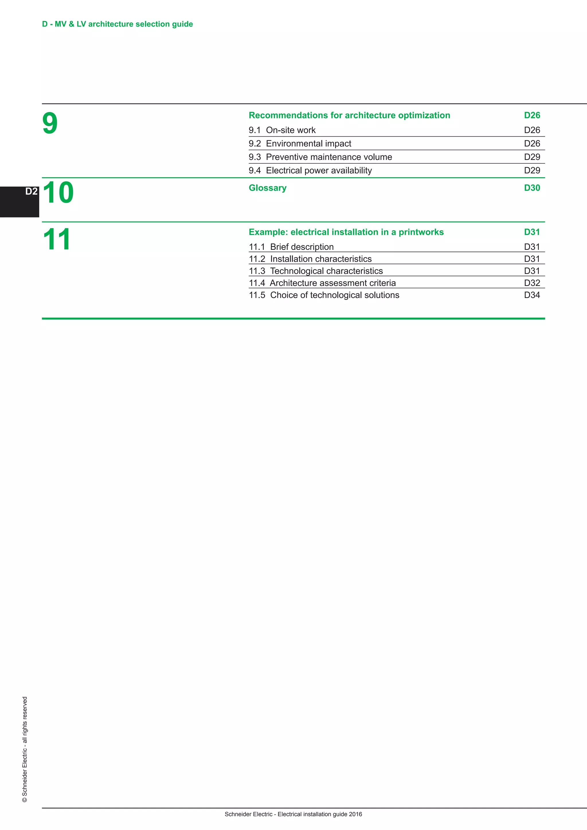 Schneider Electric - Electrical installation guide 2016
D - MV  LV architecture selection guide
D2
©SchneiderElectric-allrightsreserved
9
10
11
Recommendations for architecture optimization D26
9.1 On-site work D26
9.2 Environmental impact D26
9.3 Preventive maintenance volume D29
9.4 Electrical power availability D29
Glossary D30
Example: electrical installation in a printworks D31
11.1 Brief description D31
11.2 Installation characteristics D31
11.3 Technological characteristics D31
11.4 Architecture assessment criteria D32
11.5 Choice of technological solutions D34
 