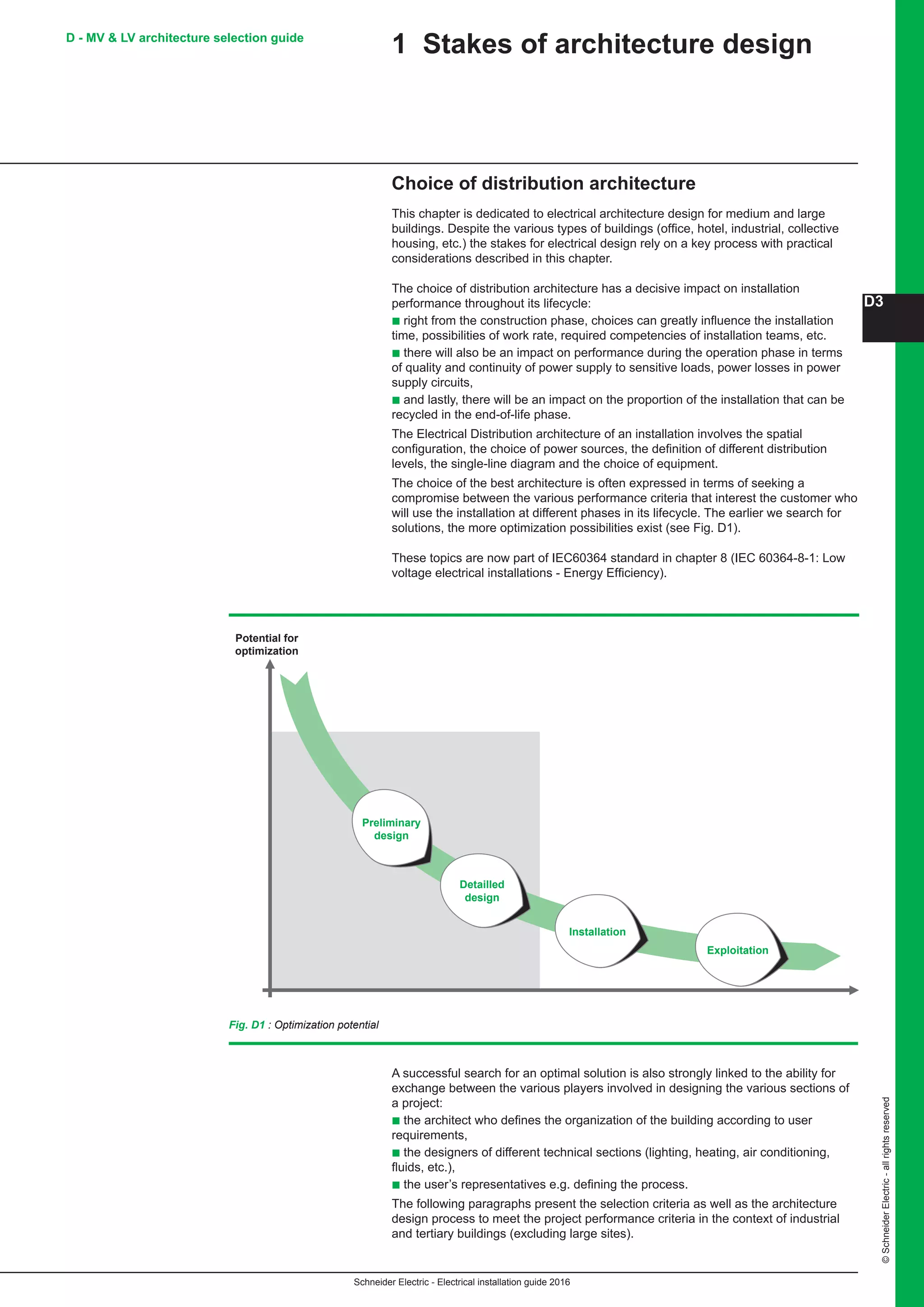 Schneider Electric - Electrical installation guide 2016
D3
©SchneiderElectric-allrightsreserved
D - MV  LV architecture selection guide
1 Stakes of architecture design
Choice of distribution architecture
This chapter is dedicated to electrical architecture design for medium and large
buildings. Despite the various types of buildings (office, hotel, industrial, collective
housing, etc.) the stakes for electrical design rely on a key process with practical
considerations described in this chapter.
The choice of distribution architecture has a decisive impact on installation
performance throughout its lifecycle:
b right from the construction phase, choices can greatly influence the installation
time, possibilities of work rate, required competencies of installation teams, etc.
b there will also be an impact on performance during the operation phase in terms
of quality and continuity of power supply to sensitive loads, power losses in power
supply circuits,
b and lastly, there will be an impact on the proportion of the installation that can be
recycled in the end-of-life phase.
The Electrical Distribution architecture of an installation involves the spatial
configuration, the choice of power sources, the definition of different distribution
levels, the single-line diagram and the choice of equipment.
The choice of the best architecture is often expressed in terms of seeking a
compromise between the various performance criteria that interest the customer who
will use the installation at different phases in its lifecycle. The earlier we search for
solutions, the more optimization possibilities exist (see Fig. D1).
These topics are now part of IEC60364 standard in chapter 8 (IEC 60364-8-1: Low
voltage electrical installations - Energy Efficiency).
Fig. D1 : Optimization potential
A successful search for an optimal solution is also strongly linked to the ability for
exchange between the various players involved in designing the various sections of
a project:
b the architect who defines the organization of the building according to user
requirements,
b the designers of different technical sections (lighting, heating, air conditioning,
fluids, etc.),
b the user’s representatives e.g. defining the process.
The following paragraphs present the selection criteria as well as the architecture
design process to meet the project performance criteria in the context of industrial
and tertiary buildings (excluding large sites).
Preliminary
design
Potential for
optimization
Detailled
design
Installation
Exploitation
 