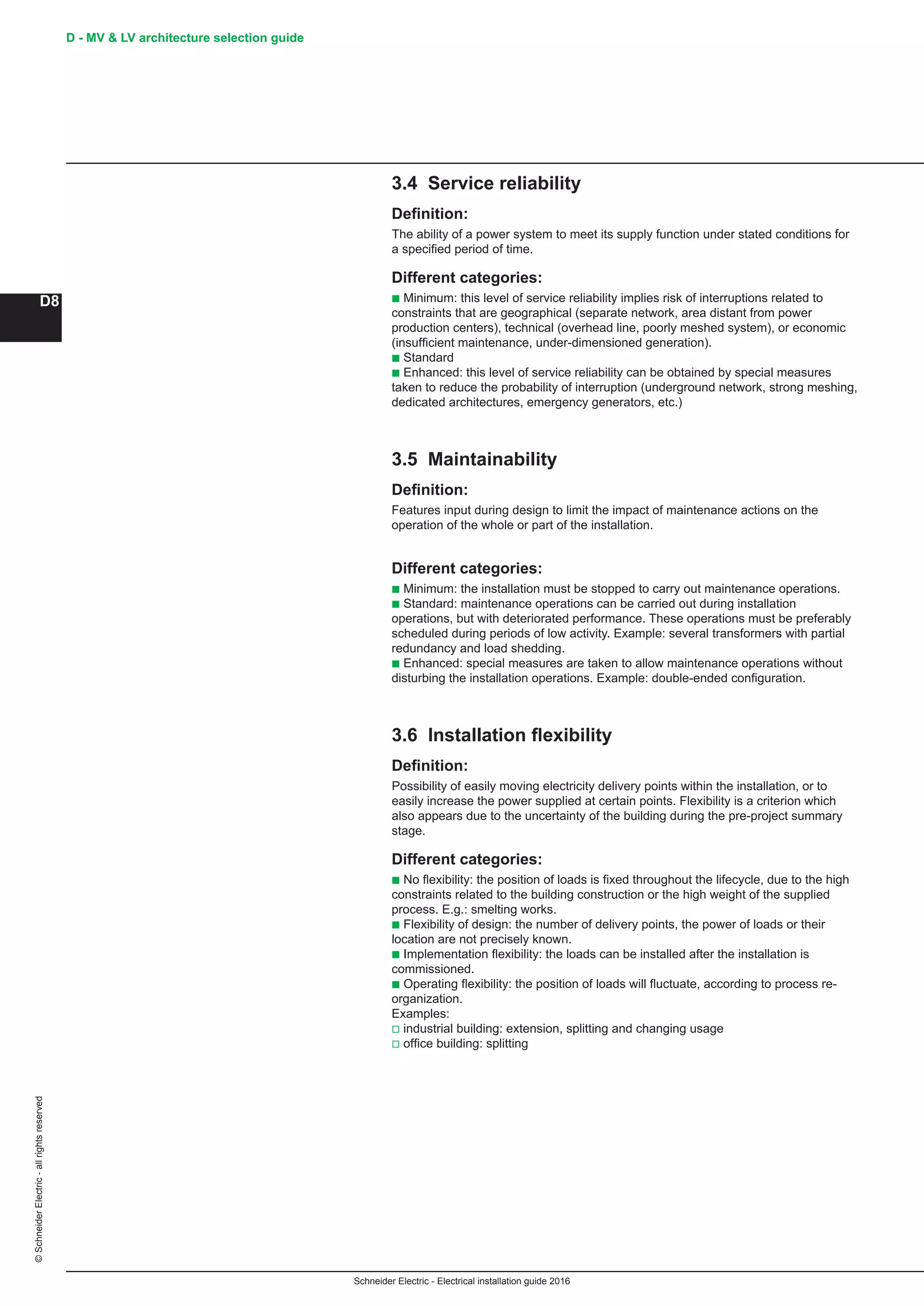 Schneider Electric - Electrical installation guide 2016
D - MV  LV architecture selection guide
D8
©SchneiderElectric-allrightsreserved
3.4 Service reliability
Definition:
The ability of a power system to meet its supply function under stated conditions for
a specified period of time.
Different categories:
b Minimum: this level of service reliability implies risk of interruptions related to
constraints that are geographical (separate network, area distant from power
production centers), technical (overhead line, poorly meshed system), or economic
(insufficient maintenance, under-dimensioned generation).
b Standard
b Enhanced: this level of service reliability can be obtained by special measures
taken to reduce the probability of interruption (underground network, strong meshing,
dedicated architectures, emergency generators, etc.)
3.5 Maintainability
Definition:
Features input during design to limit the impact of maintenance actions on the
operation of the whole or part of the installation.
Different categories:
b Minimum: the installation must be stopped to carry out maintenance operations.
b Standard: maintenance operations can be carried out during installation
operations, but with deteriorated performance. These operations must be preferably
scheduled during periods of low activity. Example: several transformers with partial
redundancy and load shedding.
b Enhanced: special measures are taken to allow maintenance operations without
disturbing the installation operations. Example: double-ended configuration.
3.6 Installation flexibility
Definition:
Possibility of easily moving electricity delivery points within the installation, or to
easily increase the power supplied at certain points. Flexibility is a criterion which
also appears due to the uncertainty of the building during the pre-project summary
stage.
Different categories:
b No flexibility: the position of loads is fixed throughout the lifecycle, due to the high
constraints related to the building construction or the high weight of the supplied
process. E.g.: smelting works.
b Flexibility of design: the number of delivery points, the power of loads or their
location are not precisely known.
b Implementation flexibility: the loads can be installed after the installation is
commissioned.
b Operating flexibility: the position of loads will fluctuate, according to process re-
organization.
Examples:
v industrial building: extension, splitting and changing usage
v office building: splitting
 