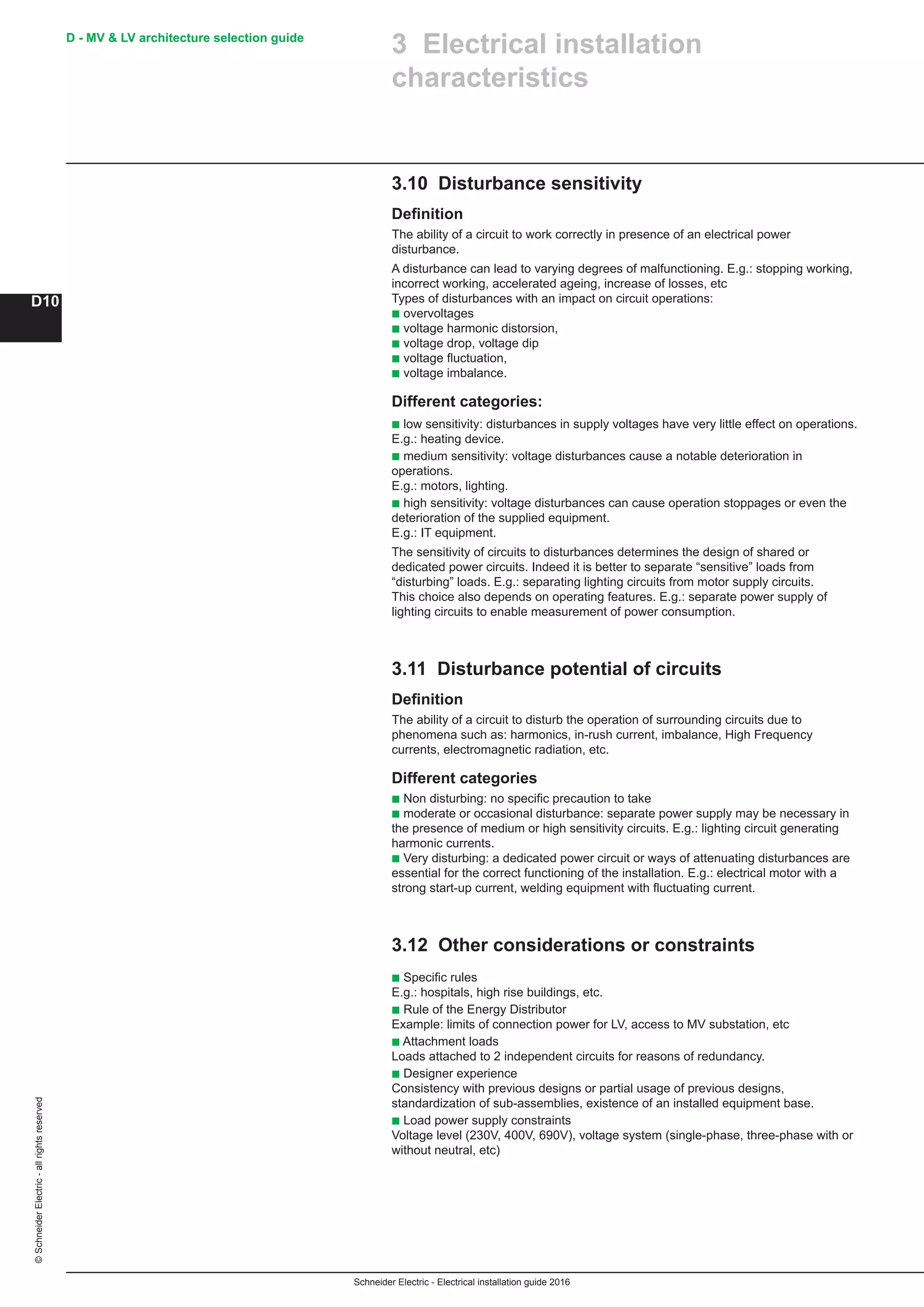 Schneider Electric - Electrical installation guide 2016
D - MV  LV architecture selection guide
D10
©SchneiderElectric-allrightsreserved
3.10 Disturbance sensitivity
Definition
The ability of a circuit to work correctly in presence of an electrical power
disturbance.
A disturbance can lead to varying degrees of malfunctioning. E.g.: stopping working,
incorrect working, accelerated ageing, increase of losses, etc
Types of disturbances with an impact on circuit operations:
b overvoltages
b voltage harmonic distorsion,
b voltage drop, voltage dip
b voltage fluctuation,
b voltage imbalance.
Different categories:
b low sensitivity: disturbances in supply voltages have very little effect on operations.
E.g.: heating device.
b medium sensitivity: voltage disturbances cause a notable deterioration in
operations.
E.g.: motors, lighting.
b high sensitivity: voltage disturbances can cause operation stoppages or even the
deterioration of the supplied equipment.
E.g.: IT equipment.
The sensitivity of circuits to disturbances determines the design of shared or
dedicated power circuits. Indeed it is better to separate “sensitive” loads from
“disturbing” loads. E.g.: separating lighting circuits from motor supply circuits.
This choice also depends on operating features. E.g.: separate power supply of
lighting circuits to enable measurement of power consumption.
3.11 Disturbance potential of circuits
Definition
The ability of a circuit to disturb the operation of surrounding circuits due to
phenomena such as: harmonics, in-rush current, imbalance, High Frequency
currents, electromagnetic radiation, etc.
Different categories
b Non disturbing: no specific precaution to take
b moderate or occasional disturbance: separate power supply may be necessary in
the presence of medium or high sensitivity circuits. E.g.: lighting circuit generating
harmonic currents.
b Very disturbing: a dedicated power circuit or ways of attenuating disturbances are
essential for the correct functioning of the installation. E.g.: electrical motor with a
strong start-up current, welding equipment with fluctuating current.
3.12 Other considerations or constraints
b Specific rules
E.g.: hospitals, high rise buildings, etc.
b Rule of the Energy Distributor
Example: limits of connection power for LV, access to MV substation, etc
b Attachment loads
Loads attached to 2 independent circuits for reasons of redundancy.
b Designer experience
Consistency with previous designs or partial usage of previous designs,
standardization of sub-assemblies, existence of an installed equipment base.
b Load power supply constraints
Voltage level (230V, 400V, 690V), voltage system (single-phase, three-phase with or
without neutral, etc)
3 Electrical installation
characteristics
 