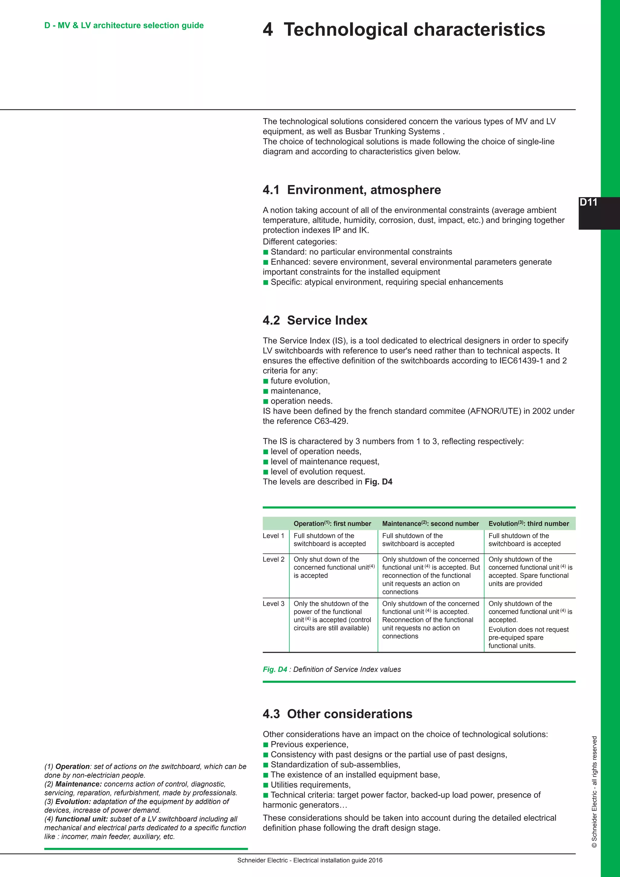 Schneider Electric - Electrical installation guide 2016
D11
©SchneiderElectric-allrightsreserved
4 Technological characteristics
The technological solutions considered concern the various types of MV and LV
equipment, as well as Busbar Trunking Systems .
The choice of technological solutions is made following the choice of single-line
diagram and according to characteristics given below.
4.1 Environment, atmosphere
A notion taking account of all of the environmental constraints (average ambient
temperature, altitude, humidity, corrosion, dust, impact, etc.) and bringing together
protection indexes IP and IK.
Different categories:
b Standard: no particular environmental constraints
b Enhanced: severe environment, several environmental parameters generate
important constraints for the installed equipment
b Specific: atypical environment, requiring special enhancements
4.2 Service Index
The Service Index (IS), is a tool dedicated to electrical designers in order to specify
LV switchboards with reference to user's need rather than to technical aspects. It
ensures the effective definition of the switchboards according to IEC61439-1 and 2
criteria for any:
b future evolution,
b maintenance,
b operation needs.
IS have been defined by the french standard commitee (AFNOR/UTE) in 2002 under
the reference C63-429.
The IS is charactered by 3 numbers from 1 to 3, reflecting respectively:
b level of operation needs,
b level of maintenance request,
b level of evolution request.
The levels are described in Fig. D4
Operation(1): first number Maintenance(2): second number Evolution(3): third number
Level 1 Full shutdown of the
switchboard is accepted
Full shutdown of the
switchboard is accepted
Full shutdown of the
switchboard is accepted
Level 2 Only shut down of the
concerned functional unit(4)
is accepted
Only shutdown of the concerned
functional unit (4) is accepted. But
reconnection of the functional
unit requests an action on
connections
Only shutdown of the
concerned functional unit (4) is
accepted. Spare functional
units are provided
Level 3 Only the shutdown of the
power of the functional
unit (4) is accepted (control
circuits are still available)
Only shutdown of the concerned
functional unit (4) is accepted.
Reconnection of the functional
unit requests no action on
connections
Only shutdown of the
concerned functional unit (4) is
accepted.
Evolution does not request
pre-equiped spare
functional units.
D - MV  LV architecture selection guide
Fig. D4 : Definition of Service Index values
4.3 Other considerations
Other considerations have an impact on the choice of technological solutions:
b Previous experience,
b Consistency with past designs or the partial use of past designs,
b Standardization of sub-assemblies,
b The existence of an installed equipment base,
b Utilities requirements,
b Technical criteria: target power factor, backed-up load power, presence of
harmonic generators…
These considerations should be taken into account during the detailed electrical
definition phase following the draft design stage.
(1) Operation: set of actions on the switchboard, which can be
done by non-electrician people.
(2) Maintenance: concerns action of control, diagnostic,
servicing, reparation, refurbishment, made by professionals.
(3) Evolution: adaptation of the equipment by addition of
devices, increase of power demand.
(4) functional unit: subset of a LV switchboard including all
mechanical and electrical parts dedicated to a specific function
like : incomer, main feeder, auxiliary, etc.
 