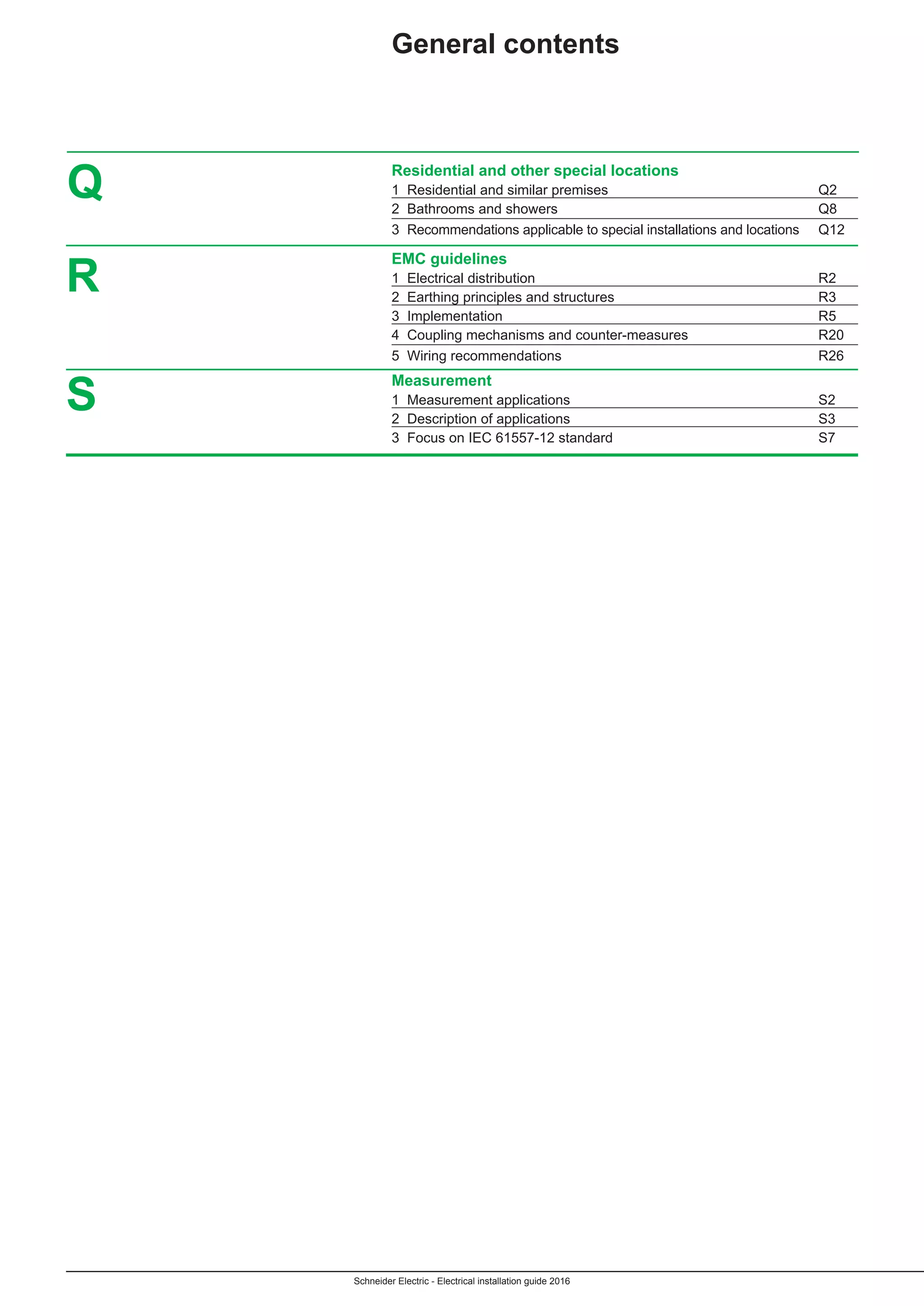 Schneider Electric - Electrical installation guide 2016
	 Residential and other special locations
	 1 Residential and similar premises	 Q2
	 2 Bathrooms and showers	 Q8
	 3 Recommendations applicable to special installations and locations	 Q12	
	 EMC guidelines
	 1 Electrical distribution	 R2
	 2 Earthing principles and structures	 R3
	 3 Implementation	 R5
	 4 Coupling mechanisms and counter-measures	 R20
	 5 Wiring recommendations	 R26
	Measurement
	 1 Measurement applications	 S2
	 2 Description of applications	 S3
	 3 Focus on IEC 61557-12 standard	 S7
Q
R
General contents
S
 