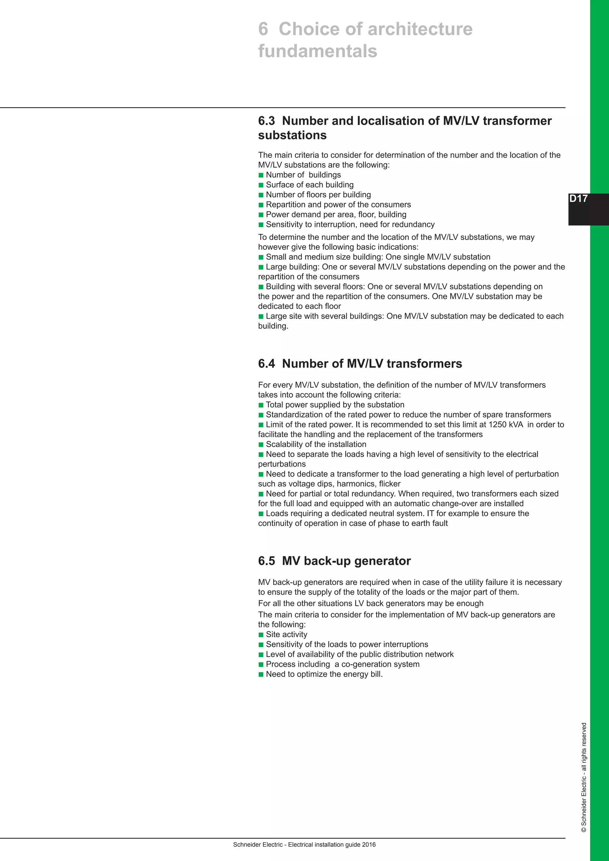 Schneider Electric - Electrical installation guide 2016
D17
©SchneiderElectric-allrightsreserved
6.3 Number and localisation of MV/LV transformer
substations
The main criteria to consider for determination of the number and the location of the
MV/LV substations are the following:
b Number of buildings
b Surface of each building
b Number of floors per building
b Repartition and power of the consumers
b Power demand per area, floor, building
b Sensitivity to interruption, need for redundancy
To determine the number and the location of the MV/LV substations, we may
however give the following basic indications:
b Small and medium size building: One single MV/LV substation
b Large building: One or several MV/LV substations depending on the power and the
repartition of the consumers
b Building with several floors: One or several MV/LV substations depending on
the power and the repartition of the consumers. One MV/LV substation may be
dedicated to each floor
b Large site with several buildings: One MV/LV substation may be dedicated to each
building.
6.4 Number of MV/LV transformers
For every MV/LV substation, the definition of the number of MV/LV transformers
takes into account the following criteria:
b Total power supplied by the substation
b Standardization of the rated power to reduce the number of spare transformers
b Limit of the rated power. It is recommended to set this limit at 1250 kVA in order to
facilitate the handling and the replacement of the transformers
b Scalability of the installation
b Need to separate the loads having a high level of sensitivity to the electrical
perturbations
b Need to dedicate a transformer to the load generating a high level of perturbation
such as voltage dips, harmonics, flicker
b Need for partial or total redundancy. When required, two transformers each sized
for the full load and equipped with an automatic change-over are installed
b Loads requiring a dedicated neutral system. IT for example to ensure the
continuity of operation in case of phase to earth fault
6.5 MV back-up generator
MV back-up generators are required when in case of the utility failure it is necessary
to ensure the supply of the totality of the loads or the major part of them.
For all the other situations LV back generators may be enough
The main criteria to consider for the implementation of MV back-up generators are
the following:
b Site activity
b Sensitivity of the loads to power interruptions
b Level of availability of the public distribution network
b Process including a co-generation system
b Need to optimize the energy bill.
6 Choice of architecture
fundamentals
 