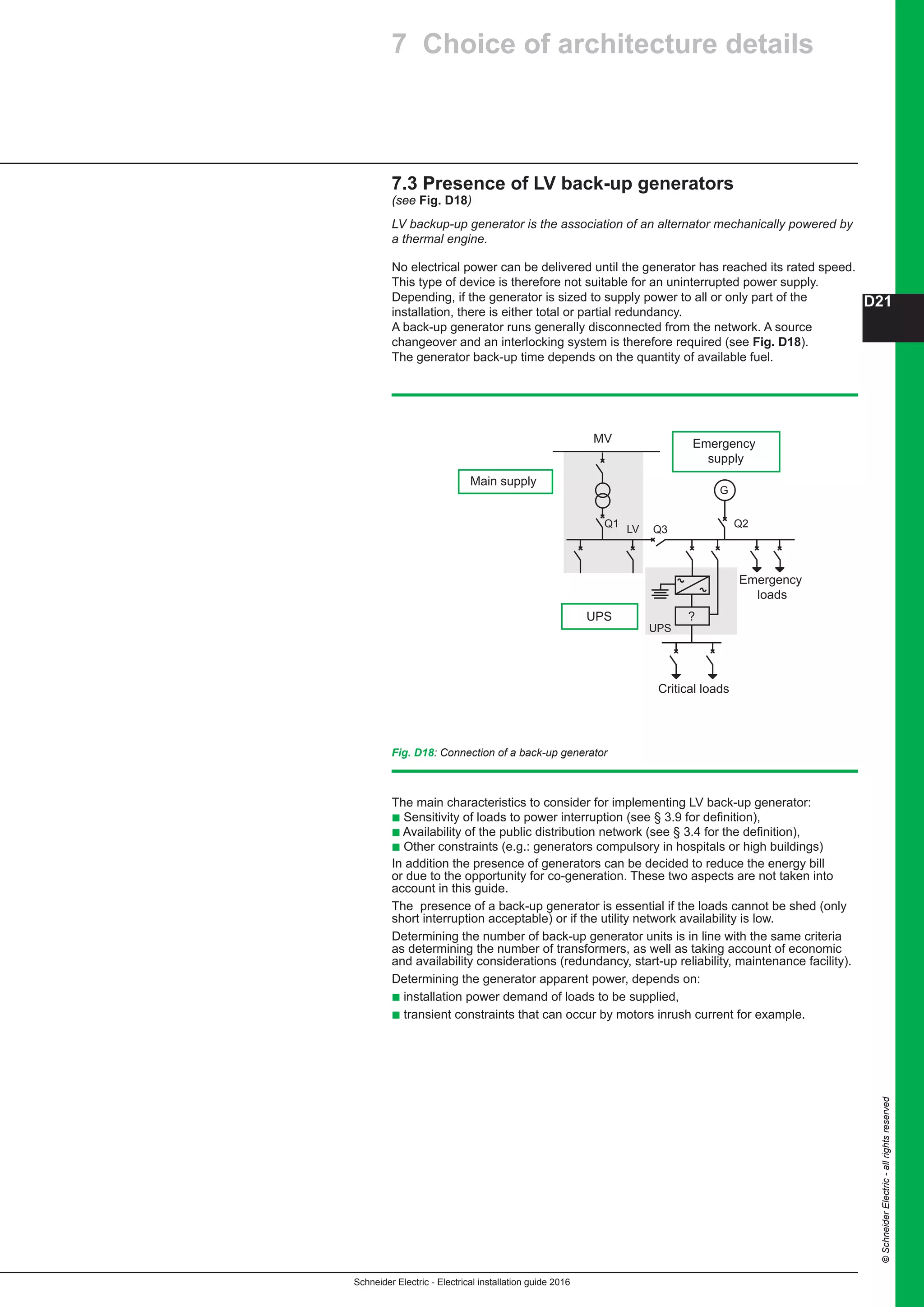 Schneider Electric - Electrical installation guide 2016
D21
©SchneiderElectric-allrightsreserved
Fig. D18: Connection of a back-up generator
The main characteristics to consider for implementing LV back-up generator:
b Sensitivity of loads to power interruption (see § 3.9 for definition),
b Availability of the public distribution network (see § 3.4 for the definition),
b Other constraints (e.g.: generators compulsory in hospitals or high buildings)
In addition the presence of generators can be decided to reduce the energy bill
or due to the opportunity for co-generation. These two aspects are not taken into
account in this guide.
The presence of a back-up generator is essential if the loads cannot be shed (only
short interruption acceptable) or if the utility network availability is low.
Determining the number of back-up generator units is in line with the same criteria
as determining the number of transformers, as well as taking account of economic
and availability considerations (redundancy, start-up reliability, maintenance facility).
Determining the generator apparent power, depends on:
b installation power demand of loads to be supplied,
b transient constraints that can occur by motors inrush current for example.
7.3 Presence of LV back-up generators
(see Fig. D18)
LV backup-up generator is the association of an alternator mechanically powered by
a thermal engine.
No electrical power can be delivered until the generator has reached its rated speed.
This type of device is therefore not suitable for an uninterrupted power supply.
Depending, if the generator is sized to supply power to all or only part of the
installation, there is either total or partial redundancy.
A back-up generator runs generally disconnected from the network. A source
changeover and an interlocking system is therefore required (see Fig. D18).
The generator back-up time depends on the quantity of available fuel.
Emergency
supply
LV
MV
UPS
Main supply
Q1
Q3
Q2
G
Emergency
loads
?
UPS
Critical loads
7 Choice of architecture details
 