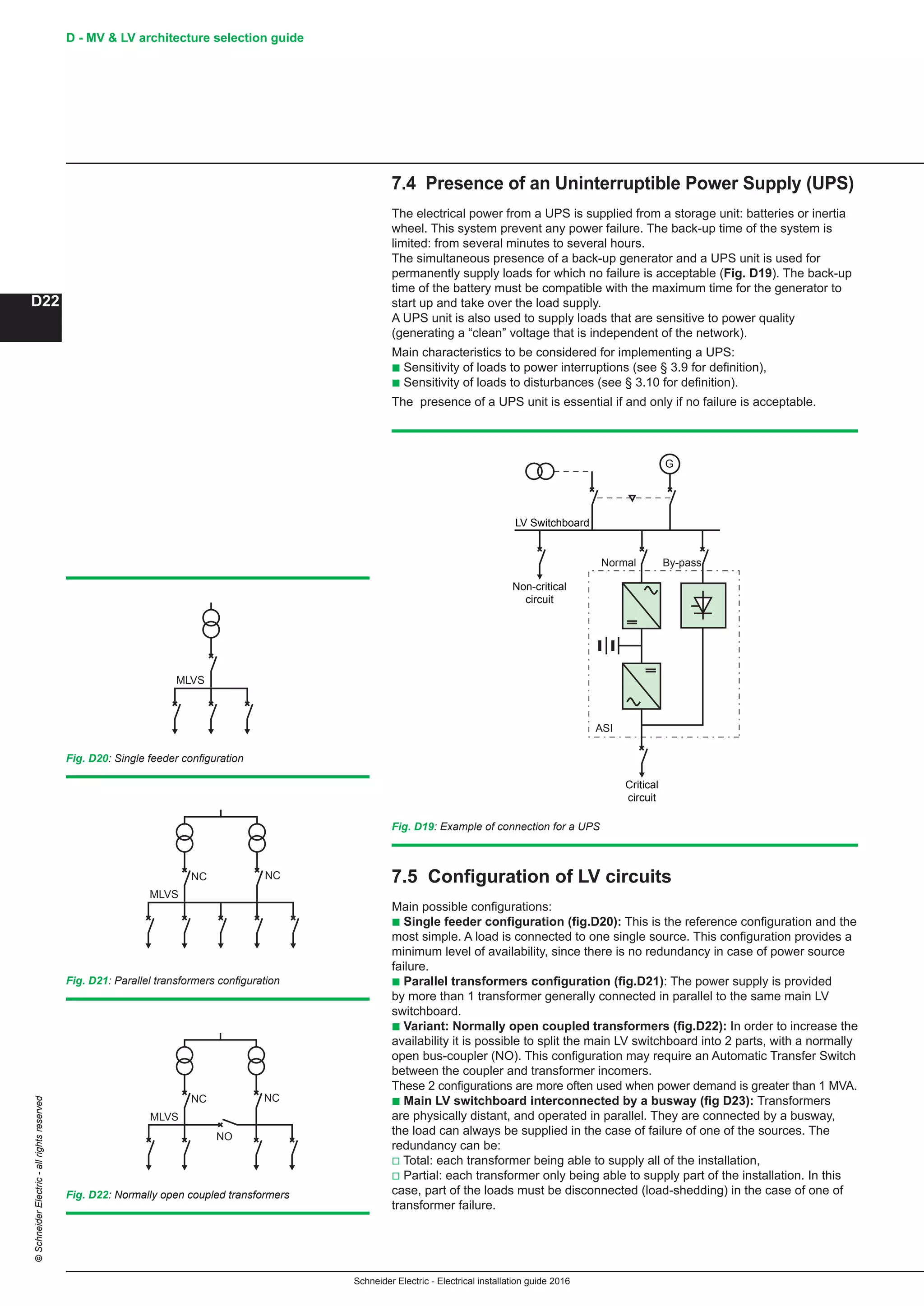 Schneider Electric - Electrical installation guide 2016
D - MV  LV architecture selection guide
D22
©SchneiderElectric-allrightsreserved
7.4 Presence of an Uninterruptible Power Supply (UPS)
The electrical power from a UPS is supplied from a storage unit: batteries or inertia
wheel. This system prevent any power failure. The back-up time of the system is
limited: from several minutes to several hours.
The simultaneous presence of a back-up generator and a UPS unit is used for
permanently supply loads for which no failure is acceptable (Fig. D19). The back-up
time of the battery must be compatible with the maximum time for the generator to
start up and take over the load supply.
A UPS unit is also used to supply loads that are sensitive to power quality
(generating a “clean” voltage that is independent of the network).
Main characteristics to be considered for implementing a UPS:
b Sensitivity of loads to power interruptions (see § 3.9 for definition),
b Sensitivity of loads to disturbances (see § 3.10 for definition).
The presence of a UPS unit is essential if and only if no failure is acceptable.
LV Switchboard
Non-critical
circuit
Critical
circuit
G
By-passNormal
ASI
Fig. D19: Example of connection for a UPS
MLVS
Fig. D20: Single feeder configuration
7.5 Configuration of LV circuits
Main possible configurations:
b Single feeder configuration (fig.D20): This is the reference configuration and the
most simple. A load is connected to one single source. This configuration provides a
minimum level of availability, since there is no redundancy in case of power source
failure.
b Parallel transformers configuration (fig.D21): The power supply is provided
by more than 1 transformer generally connected in parallel to the same main LV
switchboard.
b Variant: Normally open coupled transformers (fig.D22): In order to increase the
availability it is possible to split the main LV switchboard into 2 parts, with a normally
open bus-coupler (NO). This configuration may require an Automatic Transfer Switch
between the coupler and transformer incomers.
These 2 configurations are more often used when power demand is greater than 1 MVA.
b Main LV switchboard interconnected by a busway (fig D23): Transformers
are physically distant, and operated in parallel. They are connected by a busway,
the load can always be supplied in the case of failure of one of the sources. The
redundancy can be:
v Total: each transformer being able to supply all of the installation,
v Partial: each transformer only being able to supply part of the installation. In this
case, part of the loads must be disconnected (load-shedding) in the case of one of
transformer failure.
MLVS
NC NC
NO
Fig. D22: Normally open coupled transformers
MLVS
NC NC
Fig. D21: Parallel transformers configuration
 